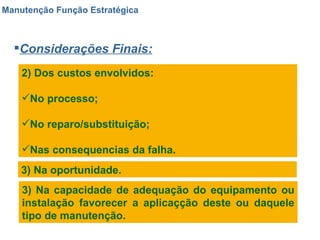 Manutenção Função Estratégica Considerações Finais: 2) Dos custos envolvidos: No processo; No reparo/substituição; Nas consequencias da falha. 3) Na oportunidade. 3) Na capacidade de adequação do equipamento ou instalação favorecer a aplicaçção deste ou daquele tipo de manutenção. 