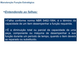 Manutenção Função Estratégica Entendendo as falhas: Falha conforme norma NBR 5462-1994, é o término da capacidade de um item desempenhar a função requerida. É a diminuição total ou parcial da capacidade de uma peça, componente ou máquina de desempenhar a sua função durante um período de tempo, quando o item deverá se reparado ou substituído. 