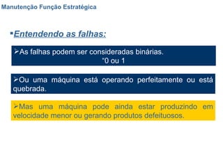 Manutenção Função Estratégica Entendendo as falhas: As falhas podem ser consideradas binárias.  “ 0 ou 1 Ou uma máquina está operando perfeitamente ou está quebrada. Mas uma máquina pode ainda estar produzindo em velocidade menor ou gerando produtos defeituosos. 