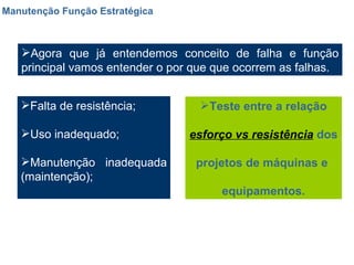 Manutenção Função Estratégica Agora que já entendemos conceito de falha e função principal vamos entender o por que que ocorrem as falhas. Falta de resistência; Uso inadequado; Manutenção inadequada (maintenção); Teste entre a relação esforço vs resistência  dos  projetos de máquinas e  equipamentos. 