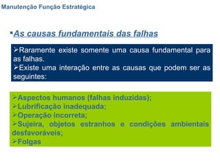 Manutenção Função Estratégica As causas fundamentais das falhas Raramente existe somente uma causa fundamental para as falhas. Existe uma interação entre as causas que podem ser as seguintes: Aspectos humanos (falhas induzidas); Lubrificação inadequada; Operação incorreta; Sujeira, objetos estranhos e condições ambientais desfavoráveis; Folgas 