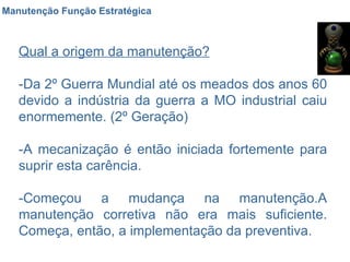 Manutenção Função Estratégica Qual a origem da manutenção? -Da 2º Guerra Mundial até os meados dos anos 60 devido a indústria da guerra a MO industrial caiu enormemente. (2º Geração) -A mecanização é então iniciada fortemente para suprir esta carência. -Começou a mudança na manutenção.A manutenção corretiva não era mais suficiente. Começa, então, a implementação da preventiva. 