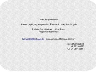 Manutenção Geral 
Ar cond, split, acj,evaporativo, Fan cooil , maquina de gelo 
Instalações elétricas , Hidraulicas 
Projetos e Reformas 
lucruz380@bol.com.br Gmecanictec.blogspot.com.br 
Nex ;2178620633 
Id; 99*140273 
Oi; 21 989125661 
