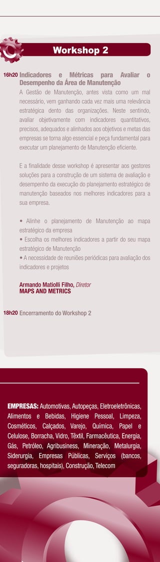 Workshop 2

16h20   Indicadores e Métricas para Avaliar                    o
        Desempenho da Área de Manutenção
        A Gestão de Manutenção, antes vista como um mal
        necessário, vem ganhando cada vez mais uma relevância
        estratégica dento das organizações. Neste sentindo,
        avaliar objetivamente com indicadores quantitativos,
        precisos, adequados e alinhados aos objetivos e metas das
        empresas se torna algo essencial e peça fundamental para
        executar um planejamento de Manutenção eﬁciente.

        E a ﬁnalidade desse workshop é apresentar aos gestores
        soluções para a construção de um sistema de avaliação e
        desempenho da execução do planejamento estratégico de
        manutenção baseados nos melhores indicadores para a
        sua empresa.

        • Alinhe o planejamento de Manutenção ao mapa
        estratégico da empresa
        • Escolha os melhores indicadores a partir do seu mapa
        estratégico de Manutenção
        • A necessidade de reuniões periódicas para avaliação dos
        indicadores e projetos

        Armando Matiolli Filho, Diretor
        MAPS AND METRICS


18h20 Encerramento do Workshop 2




 EMPRESAS: Automotivas, Autopeças, Eletroeletrônicas,
 Alimentos e Bebidas, Higiene Pessoal, Limpeza,
 Cosméticos, Calçados, Varejo, Química, Papel e
 Celulose, Borracha, Vidro, Têxtil, Farmacêutica, Energia,
 Gás, Petróleo, Agribusiness, Mineração, Metalurgia,
 Siderurgia, Empresas Públicas, Serviços (bancos,
 seguradoras, hospitais), Construção, Telecom
 