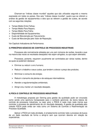 Manutenção Industrial – Entendendo sua função e organização Página 10
Jose Donizetti Moraes
Chamam-se “índices classe mundial” aqueles que são utilizados segundo a mesma
expressão em todos os países. Dos seis “índices classe mundial”, quatro que se referem a
análise da gestão de equipamentos e dois que se referem a gestão de custos, de acordo
com as seguintes relações:
Tempo Médio Entre Falhas;
Tempo Médio Para Reparo;
Tempo Médio Para Falha;
Disponibilidade de Equipamentos;
Custo de Manutenção por Faturamento;
Custo de Manutenção pelo Valor de Reposição.
Ver Capítulo Indicadores de Performance.
3) PRINCÍPIOS BÁSICOS DE CONTROLE DE PROCESSOS INDUSTRIAIS
Processos são normalmente afetados por uns cem números de razões, levando a que
na maioria das vezes os resultados desejados não sejam atingidos, ou que sejam alterados.
Processos, portanto, requerem usualmente ser controlados por várias razões, dentre
as quais se poderiam destacar:
Eliminar ou reduzir o erro humano;
Reduzir o trabalho e seus custos, que tendem a elevar o preço dos produtos;
Minimizar o consumo de energia;
Reduzir o tamanho de plantas e de estoques intermediários;
Atender a regulamentações ambientais;
Atingir e/ou manter um resultado desejado.
4) PDCA E CONTROLE DE PROCESSOS INDUSTRIAIS
A metodologia proposta por Deming para gestão da qualidade pode ser encarada
como sendo uma oportuna transposição para o contexto gerencial, da teoria básica de
controle de processos industriais, ou seja: girar o PDCA é nada mais nada menos que
controlar o processo de atendimento de um resultado desejado. A gestão da qualidade pelo
método PDCA pode então ser vista como um Sistema de Controle a Realimentação do
Processo Qualidade.
Aplicar o PDCA em toda atividade, é simplesmente controlar todo o processo de busca
de um dado resultado de forma a atingi-lo sem que ocorram desvios em relação às
expectativas.
 
