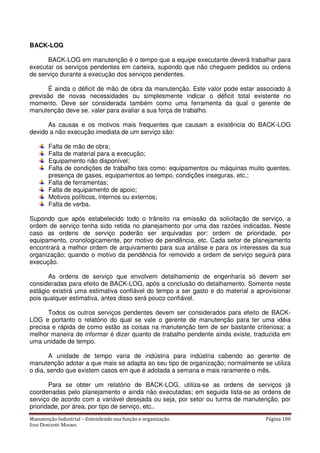 Manutenção Industrial – Entendendo sua função e organização Página 100
Jose Donizetti Moraes
BACK-LOG
BACK-LOG em manutenção é o tempo que a equipe executante deverá trabalhar para
executar os serviços pendentes em carteira, supondo que não cheguem pedidos ou ordens
de serviço durante a execução dos serviços pendentes.
É ainda o déficit de mão de obra da manutenção. Este valor pode estar associado à
previsão de novas necessidades ou simplesmente indicar o déficit total existente no
momento. Deve ser considerada também como uma ferramenta da qual o gerente de
manutenção deve se. valer para avaliar a sua força de trabalho.
As causas e os motivos mais frequentes que causam a existência do BACK-LOG
devido a não execução imediata de um serviço são:
Falta de mão de obra;
Falta de material para a execução;
Equipamento não disponível;
Falta de condições de trabalho tais como: equipamentos ou máquinas muito quentes,
presença de gases, equipamentos ao tempo, condições inseguras, etc.;
Falta de ferramentas;
Falta de equipamento de apoio;
Motivos políticos, internos ou externos;
Falta de verba.
Supondo que após estabelecido todo o trânsito na emissão da solicitação de serviço, a
ordem de serviço tenha sido retida no planejamento por uma das razões indicadas. Neste
caso as ordens de serviço poderão ser arquivadas por: ordem de prioridade, por
equipamento, cronologicamente, por motivo de pendência, etc. Cada setor de planejamento
encontrará a melhor ordem de arquivamento para sua análise e para os interesses da sua
organização; quando o motivo da pendência for removido a ordem de serviço seguirá para
execução.
As ordens de serviço que envolvem detalhamento de engenharia só devem ser
consideradas para efeito de BACK-LOG, após a conclusão do detalhamento. Somente neste
estágio existirá uma estimativa confiável do tempo a ser gasto e do material a aprovisionar
pois qualquer estimativa, antes disso será pouco confiável.
Todos os outros serviços pendentes devem ser considerados para efeito de BACK-
LOG e portanto o relatório do qual se vale o gerente de manutenção para ter uma idéia
precisa e rápida de como estão as coisas na manutenção tem de ser bastante criteriosa; a
melhor maneira de informar é dizer quanto de trabalho pendente ainda existe, traduzida em
uma unidade de tempo.
A unidade de tempo varia de indústria para indústria cabendo ao gerente de
manutenção adotar a que mais se adapta ao seu tipo de organização; normalmente se utiliza
o dia, sendo que existem casos em que é adotada a semana e mais raramente o mês.
Para se obter um relatório de BACK-LOG, utiliza-se as ordens de serviços já
coordenadas pelo planejamento e ainda não executadas; em seguida lista-se as ordens de
serviço de acordo com a variável desejada ou seja, por setor ou turma de manutenção, por
prioridade, por área, por tipo de serviço, etc..
 