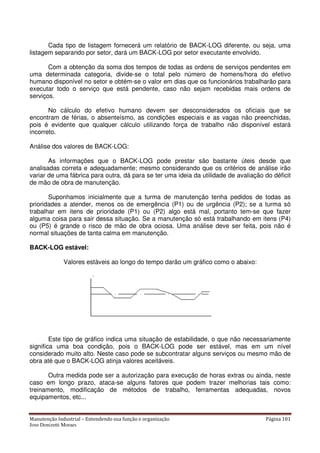 Manutenção Industrial – Entendendo sua função e organização Página 101
Jose Donizetti Moraes
Cada tipo de listagem fornecerá um relatório de BACK-LOG diferente, ou seja, uma
listagem separando por setor, dará um BACK-LOG por setor executante envolvido.
Com a obtenção da soma dos tempos de todas as ordens de serviços pendentes em
uma determinada categoria, divide-se o total pelo número de homens/hora do efetivo
humano disponível no setor e obtém-se o valor em dias que os funcionários trabalharão para
executar todo o serviço que está pendente, caso não sejam recebidas mais ordens de
serviços.
No cálculo do efetivo humano devem ser desconsiderados os oficiais que se
encontram de férias, o absenteísmo, as condições especiais e as vagas não preenchidas,
pois é evidente que qualquer cálculo utilizando força de trabalho não disponível estará
incorreto.
Análise dos valores de BACK-LOG:
As informações que o BACK-LOG pode prestar são bastante úteis desde que
analisadas correta e adequadamente; mesmo considerando que os critérios de análise irão
variar de uma fábrica para outra, dá para se ter uma ideia da utilidade de avaliação do déficit
de mão de obra de manutenção.
Suponhamos inicialmente que a turma de manutenção tenha pedidos de todas as
prioridades a atender, menos os de emergência (P1) ou de urgência (P2); se a turma só
trabalhar em itens de prioridade (P1) ou (P2) algo está mal, portanto tem-se que fazer
alguma coisa para sair dessa situação. Se a manutenção só está trabalhando em itens (P4)
ou (P5) é grande o risco de mão de obra ociosa. Uma análise deve ser feita, pois não é
normal situações de tanta calma em manutenção.
BACK-LOG estável:
Valores estáveis ao longo do tempo darão um gráfico como o abaixo:
Este tipo de gráfico indica uma situação de estabilidade, o que não necessariamente
significa uma boa condição, pois o BACK-LOG pode ser estável, mas em um nível
considerado muito alto. Neste caso pode se subcontratar alguns serviços ou mesmo mão de
obra até que o BACK-LOG atinja valores aceitáveis.
Outra medida pode ser a autorização para execução de horas extras ou ainda, neste
caso em longo prazo, ataca-se alguns fatores que podem trazer melhorias tais como:
treinamento, modificação de métodos de trabalho, ferramentas adequadas, novos
equipamentos, etc...
 