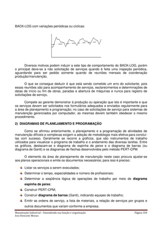 Manutenção Industrial – Entendendo sua função e organização Página 104
Jose Donizetti Moraes
BACK-LOG com variações periódicas ou cíclicas:
Diversos motivos podem induzir a este tipo de comportamento do BACK-LOG, porém
o principal deve-se a não solicitação de serviços quando é feita uma inspeção periódica,
aguardando para ser pedido somente quando de reuniões mensais de coordenação
produção/manutenção.
O que se consegue deduzir é que está sendo cometido um erro do solicitante, pois
essas reuniões são para acompanhamento de serviços, esclarecimentos e determinações de
datas de início ou fim de obras, paradas e abertura de máquinas e nunca para registro de
solicitações de serviço.
Compete ao gerente demonstrar à produção ou operação que isto é importante e que
os serviços devem ser solicitados nos formulários adequados e enviados regularmente para
a área de planejamento e programação; no caso de solicitações de serviço para sistemas de
manutenção gerenciados por computador, as mesmas devem também obedecer o mesmo
procedimento.
2) DIAGRAMAS DE PLANEJAMENTO E PROGRAMAÇÃO
Como se afirmou anteriormente, o planejamento e a programação de atividades de
manutenção difíceis e complexas exigem a adoção de metodologia mais efetiva para concluí-
las com sucesso. Geralmente se recorre a gráficos, que são instrumentos de trabalho
utilizados para visualizar o programa de trabalho e o andamento das diversas tarefas. Entre
os gráficos, destacam-se o diagrama de espinha de peixe e o diagrama de barras (ou
diagrama de Gantt) e os diagramas de flechas desenvolvidos pelo método PERT-CPM.
O elemento da área de planejamento de manutenção neste caso procura ajustar-se
aos planos operacionais e emite os documentos necessários; para isso é preciso:
Listar os serviços a serem executados;
Determinar o tempo, especialidades e número de profissionais;
Determinar a seqüência lógica de operações de trabalho por meio de diagrama
espinha de peixe;
Construir PERT-CPM;
Construir diagrama de barras (Gantt), indicando equipes de trabalho;
Emitir as ordens de serviço, a lista de materiais, a relação de serviços por grupos e
outros documentos que variam conforme a empresa.
 