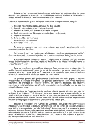 Manutenção Industrial – Entendendo sua função e organização Página 11
Jose Donizetti Moraes
Entretanto, isto nem sempre é possível e na maioria das vezes vamos observar que o
resultado atingido após a execução de um dado planejamento é diferente do esperado,
sendo, portanto, indesejado. Temos aí um desvio ou um problema.
Mas o que é problema? Algumas definições corriqueiras são apresentadas a seguir:
1. Questão matemática proposta para que lhe dê a solução;
2. Questão não resolvida que é objeto de discussão;
3. Proposta duvidosa, que pode ter numerosas soluções;
4. Qualquer questão que dá margem a hesitação ou perplexidade;
5. Algo que incomoda;
6. Uma questão a ser resolvida;
7. Uma situação inconveniente
8. Um efeito nocivo; ... etc.
Novamente, deparamo-nos com uma palavra que usada genericamente pode
expressar uma série de coisas.
No campo técnico, um problema é definido como "qualquer desvio de um padrão".
Esta conceituação é fundamental e poderá ser observada nas várias definições da palavra.
Fundamentalmente, problema é desvio. Um problema é, portanto, um "gap" entre o
estado atual de questões, assuntos, efeitos ou resultados e as "metas" ou modos como as
coisas "deveriam" estar.
Para se reconhecer um problema devem-se fazer comparações a algum tipo de
padrão (ou meta estabelecida), para ver se há discrepância e, se houver investiga-la para
conhecer o tipo e o grau de variação. É importante observar que às vezes alguma tolerância
na variação do resultado é admissível e deve ser considerada.
Os padrões podem ser genericamente classificados em dois grupos: - padrões
estabelecidos e padrões desejados. Os padrões estabelecidos são metas realísticas
resultantes da avaliação da situação corrente. Os padrões desejados, são objetivos
superiores e mais idealísticos (benchmark) que resultam da insatisfação com os padrões
estabelecidos correntes.
No contexto de "desenvolvimento contínuo" alguns autores afirmam que "não ter
problema é um problema!" Tal afirmação, entretanto apenas ilustra a importância de, ao se
atingir o estágio de equilíbrio entre os resultados e as metas estabelecidas, atuar-se sobre os
padrões elevando-os ao nível de padrões desejados, criando assim situações de problema e
evitando a estagnação ou acomodação (manutenção do "status quo").
Segundo a definição do livro "Controle da Qualidade Total", problema é um "resultado
indesejado". Tal definição se coaduna perfeitamente com as demais se considerarmos que
para definir se um resultado é ou não "indesejado", deveremos medi-lo e compara-lo àquilo
que seria desejado. Recorrendo novamente a analogia ao controle de processos industriais e
admitindo que problema é desvio padrão, notamos que problema é o erro decorrente da
etapa de verificação do resultado e comparação com o desejado. Um problema é, portanto,
por definição o resultado de uma verificação.
 