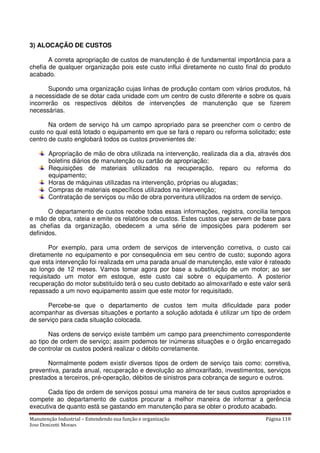 Manutenção Industrial – Entendendo sua função e organização Página 110
Jose Donizetti Moraes
3) ALOCAÇÃO DE CUSTOS
A correta apropriação de custos de manutenção é de fundamental importância para a
chefia de qualquer organização pois este custo influi diretamente no custo final do produto
acabado.
Supondo uma organização cujas linhas de produção contam com vários produtos, há
a necessidade de se dotar cada unidade com um centro de custo diferente e sobre os quais
incorrerão os respectivos débitos de intervenções de manutenção que se fizerem
necessárias.
Na ordem de serviço há um campo apropriado para se preencher com o centro de
custo no qual está lotado o equipamento em que se fará o reparo ou reforma solicitado; este
centro de custo englobará todos os custos provenientes de:
Apropriação de mão de obra utilizada na intervenção, realizada dia a dia, através dos
boletins diários de manutenção ou cartão de apropriação;
Requisições de materiais utilizados na recuperação, reparo ou reforma do
equipamento;
Horas de máquinas utilizadas na intervenção, próprias ou alugadas;
Compras de materiais específicos utilizados na intervenção;
Contratação de serviços ou mão de obra porventura utilizados na ordem de serviço.
O departamento de custos recebe todas essas informações, registra, concilia tempos
e mão de obra, rateia e emite os relatórios de custos. Estes custos que servem de base para
as chefias da organização, obedecem a uma série de imposições para poderem ser
definidos.
Por exemplo, para uma ordem de serviços de intervenção corretiva, o custo cai
diretamente no equipamento e por consequência em seu centro de custo; supondo agora
que esta intervenção foi realizada em uma parada anual de manutenção, este valor é rateado
ao longo de 12 meses. Vamos tomar agora por base a substituição de um motor; ao ser
requisitado um motor em estoque, este custo cai sobre o equipamento. A posterior
recuperação do motor substituído terá o seu custo debitado ao almoxarifado e este valor será
repassado a um novo equipamento assim que este motor for requisitado.
Percebe-se que o departamento de custos tem muita dificuldade para poder
acompanhar as diversas situações e portanto a solução adotada é utilizar um tipo de ordem
de serviço para cada situação colocada.
Nas ordens de serviço existe também um campo para preenchimento correspondente
ao tipo de ordem de serviço; assim podemos ter inúmeras situações e o órgão encarregado
de controlar os custos poderá realizar o débito corretamente.
Normalmente podem existir diversos tipos de ordem de serviço tais como: corretiva,
preventiva, parada anual, recuperação e devolução ao almoxarifado, investimentos, serviços
prestados a terceiros, pré-operação, débitos de sinistros para cobrança de seguro e outros.
Cada tipo de ordem de serviços possui uma maneira de ter seus custos apropriados e
compete ao departamento de custos procurar a melhor maneira de informar a gerência
executiva de quanto está se gastando em manutenção para se obter o produto acabado.
 