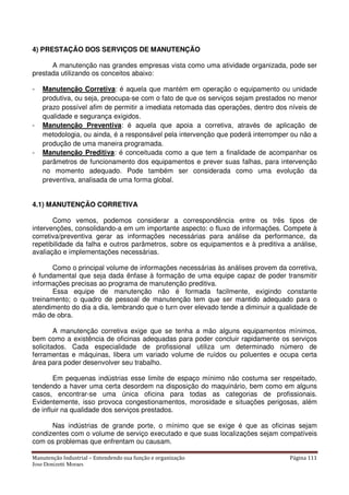 Manutenção Industrial – Entendendo sua função e organização Página 111
Jose Donizetti Moraes
4) PRESTAÇÃO DOS SERVIÇOS DE MANUTENÇÃO
A manutenção nas grandes empresas vista como uma atividade organizada, pode ser
prestada utilizando os conceitos abaixo:
- Manutenção Corretiva: é aquela que mantém em operação o equipamento ou unidade
produtiva, ou seja, preocupa-se com o fato de que os serviços sejam prestados no menor
prazo possível afim de permitir a imediata retomada das operações, dentro dos níveis de
qualidade e segurança exigidos.
- Manutenção Preventiva: é aquela que apoia a corretiva, através de aplicação de
metodologia, ou ainda, é a responsável pela intervenção que poderá interromper ou não a
produção de uma maneira programada.
- Manutenção Preditiva: é conceituada como a que tem a finalidade de acompanhar os
parâmetros de funcionamento dos equipamentos e prever suas falhas, para intervenção
no momento adequado. Pode também ser considerada como uma evolução da
preventiva, analisada de uma forma global.
4.1) MANUTENÇÃO CORRETIVA
Como vemos, podemos considerar a correspondência entre os três tipos de
intervenções, consolidando-a em um importante aspecto: o fluxo de informações. Compete à
corretiva/preventiva gerar as informações necessárias para análise da performance, da
repetibilidade da falha e outros parâmetros, sobre os equipamentos e à preditiva a análise,
avaliação e implementações necessárias.
Como o principal volume de informações necessárias às análises provem da corretiva,
é fundamental que seja dada ênfase à formação de uma equipe capaz de poder transmitir
informações precisas ao programa de manutenção preditiva.
Essa equipe de manutenção não é formada facilmente, exigindo constante
treinamento; o quadro de pessoal de manutenção tem que ser mantido adequado para o
atendimento do dia a dia, lembrando que o turn over elevado tende a diminuir a qualidade de
mão de obra.
A manutenção corretiva exige que se tenha a mão alguns equipamentos mínimos,
bem como a existência de oficinas adequadas para poder concluir rapidamente os serviços
solicitados. Cada especialidade de profissional utiliza um determinado número de
ferramentas e máquinas, libera um variado volume de ruídos ou poluentes e ocupa certa
área para poder desenvolver seu trabalho.
Em pequenas indústrias esse limite de espaço mínimo não costuma ser respeitado,
tendendo a haver uma certa desordem na disposição do maquinário, bem como em alguns
casos, encontrar-se uma única oficina para todas as categorias de profissionais.
Evidentemente, isso provoca congestionamentos, morosidade e situações perigosas, além
de influir na qualidade dos serviços prestados.
Nas indústrias de grande porte, o mínimo que se exige é que as oficinas sejam
condizentes com o volume de serviço executado e que suas localizações sejam compatíveis
com os problemas que enfrentam ou causam.
 