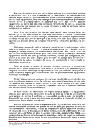 Manutenção Industrial – Entendendo sua função e organização Página 112
Jose Donizetti Moraes
Por exemplo, consideremos uma oficina de jato e pintura; é fundamental que se afaste
a mesma para um local o mais isolado possível da fábrica devido ao nível de poluentes
liberados. O jato de areia ou granalha libera uma grande quantidade de poeira, prejudicial ao
pessoal e aos equipamentos, enquanto o serviço de pintura emite uma grande quantidade de
vapores tóxicos e aerodispersóides. É essencial que esses dois serviços possuam
equipamentos de coleta dos poluentes, compostos normalmente de ciclones, exaustores,
filtros e coletores tipo cascata, com os quais minimizam a ação de partículas nocivas
emitidas sobre o ambiente.
Uma oficina de caldeiraria por exemplo, deve possuir áreas bastante livres para
permitir fuga do som, normalmente em nível alto e intermitente; no caso de uma oficina de
solda, deve-se contar com uma boa ventilação, fundamental para proteção do pessoal contra
os efeitos nocivos dos fumos de soldagem e do ozônio, bem como deve possuir também
tapumes para proteção contra as radiações infravermelha e ultravioleta geradas pelo arco
elétrico.
Oficinas de manutenção elétrica, eletrônica, mecânica e serviços de usinagem podem
se localizar próximas uma da outra, pois essa proximidade permite ganho de velocidade em
recuperação de equipamentos que envolvam essas modalidades, bem como é beneficiado
pela utilização de equipamentos de uso geral, como pontes rolantes por exemplo. Oficinas de
equipamentos móveis, tais como guindastes, caminhões, tratores, pás carregadeiras, etc..,
tendem a se isolar em locais amplos, pois precisam de espaço para enrolamento e
desenrolamento de cabos, montagem de lanças de levantamento e movimentação de
máquinas de grande porte.
Todas as equipes de manutenção possuem uma certa quantidade de equipamentos
mínimos, sendo esses equipamentos característicos para cada função, podendo algumas
categorias utilizarem o mesmo tipo de equipamento; é óbvio que o tamanho da empresa e o
tipo de maquinário de produção irá influenciar no tipo e na quantidade desses equipamentos
mínimos de manutenção.
Os serviços normalmente solicitados em regime de manutenção corretiva tendem a se
tornar repetitivos ao longo do tempo, fazendo com que o pessoal executante adquira maior
velocidade na intervenção e ao mesmo tempo introduza novos materiais e técnicas; esses
novos procedimentos geram dados que vão compondo a base para a preventiva/preditiva e
com isso reduzem os custos de manutenção.
O maior volume de intervenções em regime corretivo aplica-se a equipamentos
rotativos, cujos componentes apresentam desgaste ao longo do tempo de funcionamento;
outra parcela de serviço é destinada a recuperações devido a ação da corrosão e
deterioração pelo tempo e uso e por último deve-se considerar a intervenção corretiva em
equipamentos devido a falhas operacionais.
Entre os equipamentos rotativos de pequeno porte, alguns possuem duplicidade para
permitir intervenções corretivas sem parada na linha de produção, prevendo as falhas de
seus componentes. Por exemplo, no caso de compressores sempre acontecem problemas
em válvulas de sucção e descarga, anéis, polias, correias, enquanto as bombas de processo
costumam apresentar falhas em selos mecânicos, rolamentos e acoplamentos. Todos esses
componentes são frágeis, portanto prevendo suas falhas, prefere-se investir na duplicidade
do equipamento do que correr o risco de uma eventual perda de produção devido a quebra
do mesmo.
 