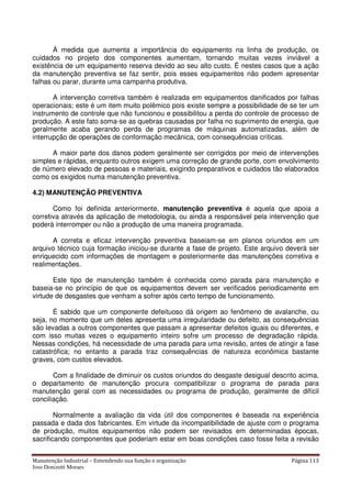 Manutenção Industrial – Entendendo sua função e organização Página 113
Jose Donizetti Moraes
À medida que aumenta a importância do equipamento na linha de produção, os
cuidados no projeto dos componentes aumentam, tornando muitas vezes inviável a
existência de um equipamento reserva devido ao seu alto custo. É nestes casos que a ação
da manutenção preventiva se faz sentir, pois esses equipamentos não podem apresentar
falhas ou parar, durante uma campanha produtiva.
A intervenção corretiva também é realizada em equipamentos danificados por falhas
operacionais; este é um item muito polêmico pois existe sempre a possibilidade de se ter um
instrumento de controle que não funcionou e possibilitou a perda do controle de processo de
produção. A este fato soma-se as quebras causadas por falha no suprimento de energia, que
geralmente acaba gerando perda de programas de máquinas automatizadas, além de
interrupção de operações de conformação mecânica, com consequências críticas.
A maior parte dos danos podem geralmente ser corrigidos por meio de intervenções
simples e rápidas, enquanto outros exigem uma correção de grande porte, com envolvimento
de número elevado de pessoas e materiais, exigindo preparativos e cuidados tão elaborados
como os exigidos numa manutenção preventiva.
4.2) MANUTENÇÃO PREVENTIVA
Como foi definida anteriormente, manutenção preventiva é aquela que apoia a
corretiva através da aplicação de metodologia, ou ainda a responsável pela intervenção que
poderá interromper ou não a produção de uma maneira programada.
A correta e eficaz intervenção preventiva baseiam-se em planos oriundos em um
arquivo técnico cuja formação iniciou-se durante a fase de projeto. Este arquivo deverá ser
enriquecido com informações de montagem e posteriormente das manutenções corretiva e
realimentações.
Este tipo de manutenção também é conhecida como parada para manutenção e
baseia-se no princípio de que os equipamentos devem ser verificados periodicamente em
virtude de desgastes que venham a sofrer após certo tempo de funcionamento.
É sabido que um componente defeituoso dá origem ao fenômeno de avalanche, ou
seja, no momento que um deles apresenta uma irregularidade ou defeito, as consequências
são levadas a outros componentes que passam a apresentar defeitos iguais ou diferentes, e
com isso muitas vezes o equipamento inteiro sofre um processo de degradação rápida.
Nessas condições, há necessidade de uma parada para uma revisão, antes de atingir a fase
catastrófica; no entanto a parada traz consequências de natureza econômica bastante
graves, com custos elevados.
Com a finalidade de diminuir os custos oriundos do desgaste desigual descrito acima,
o departamento de manutenção procura compatibilizar o programa de parada para
manutenção geral com as necessidades ou programa de produção, geralmente de difícil
conciliação.
Normalmente a avaliação da vida útil dos componentes é baseada na experiência
passada e dada dos fabricantes. Em virtude da incompatibilidade de ajuste com o programa
de produção, muitos equipamentos não podem ser revisados em determinadas épocas,
sacrificando componentes que poderiam estar em boas condições caso fosse feita a revisão
 