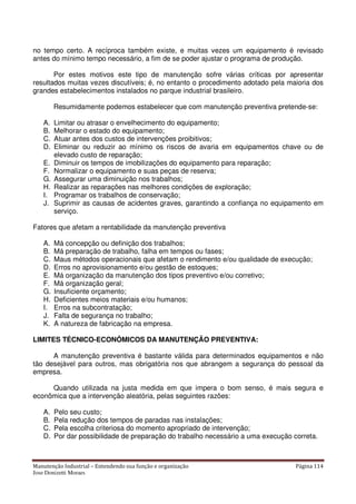 Manutenção Industrial – Entendendo sua função e organização Página 114
Jose Donizetti Moraes
no tempo certo. A recíproca também existe, e muitas vezes um equipamento é revisado
antes do mínimo tempo necessário, a fim de se poder ajustar o programa de produção.
Por estes motivos este tipo de manutenção sofre várias críticas por apresentar
resultados muitas vezes discutíveis; é, no entanto o procedimento adotado pela maioria dos
grandes estabelecimentos instalados no parque industrial brasileiro.
Resumidamente podemos estabelecer que com manutenção preventiva pretende-se:
A. Limitar ou atrasar o envelhecimento do equipamento;
B. Melhorar o estado do equipamento;
C. Atuar antes dos custos de intervenções proibitivos;
D. Eliminar ou reduzir ao mínimo os riscos de avaria em equipamentos chave ou de
elevado custo de reparação;
E. Diminuir os tempos de imobilizações do equipamento para reparação;
F. Normalizar o equipamento e suas peças de reserva;
G. Assegurar uma diminuição nos trabalhos;
H. Realizar as reparações nas melhores condições de exploração;
I. Programar os trabalhos de conservação;
J. Suprimir as causas de acidentes graves, garantindo a confiança no equipamento em
serviço.
Fatores que afetam a rentabilidade da manutenção preventiva
A. Má concepção ou definição dos trabalhos;
B. Má preparação de trabalho, falha em tempos ou fases;
C. Maus métodos operacionais que afetam o rendimento e/ou qualidade de execução;
D. Erros no aprovisionamento e/ou gestão de estoques;
E. Má organização da manutenção dos tipos preventivo e/ou corretivo;
F. Má organização geral;
G. Insuficiente orçamento;
H. Deficientes meios materiais e/ou humanos;
I. Erros na subcontratação;
J. Falta de segurança no trabalho;
K. A natureza de fabricação na empresa.
LIMITES TÉCNICO-ECONÔMICOS DA MANUTENÇÃO PREVENTIVA:
A manutenção preventiva é bastante válida para determinados equipamentos e não
tão desejável para outros, mas obrigatória nos que abrangem a segurança do pessoal da
empresa.
Quando utilizada na justa medida em que impera o bom senso, é mais segura e
econômica que a intervenção aleatória, pelas seguintes razões:
A. Pelo seu custo;
B. Pela redução dos tempos de paradas nas instalações;
C. Pela escolha criteriosa do momento apropriado de intervenção;
D. Por dar possibilidade de preparação do trabalho necessário a uma execução correta.
 