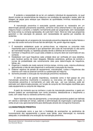 Manutenção Industrial – Entendendo sua função e organização Página 116
Jose Donizetti Moraes
É evidente a necessidade de se ter um cadastro individual do equipamento, no qual
devem constar as características da máquina e as condições de operação e testes, além de
listagem de peças para estoque que relacione as quantidades mínimas necessárias em
almoxarifado.
A manutenção preventiva é executada quando possível ou necessária em um
determinado período previamente escolhido, conforme vimos anteriormente e não quando a
máquina forçar o conserto; o trabalho normalmente pode ser programado, sem necessidade
de horas extras ou compras apressadas, de custo bem maior. Deve-se notar que programas
garantem a não saturação do pessoal, sem necessidades de apertos por ocasiões de
acidentes.
A elaboração de um programa de manutenção preventiva depende de muitos fatores e
por isso não existe nenhuma fórmula fácil de definição. Há, porém algumas regras:
1- É necessário estabelecer quais os pontos-chave, as máquinas ou conjuntos mais
importantes para a produção e que apresentam alto custo de manutenção ou alta soma
de inatividade forçada, ou repetidas paradas devido a defeitos de funcionamento.
2- Conhecer a frequência com a qual cada unidade ou conjunto deve ser examinado em seu
contexto.
3- Estabelecer com qual frequência cada unidade deve ser verificada em seus detalhes,
para localizar pontos de maior desgaste. Métodos estatísticos, gráficos de controle e
curvas de probabilidade são extremamente úteis para determinação de frequência,
falhas, etc..
4- Organizar o trabalho de modo racional (mínimo tempo, mínimo custo, máxima eficiência)
aproveitando a mão de obra disponível e verificando a saturação da mesma.
5- Elaborar registros de parada do equipamento, manutenções, custos e frequências dos
mesmos com vista ao possível controle ou substituição da máquina.
6- Somente proceder a execução da manutenção preventiva necessária.
O último item é de grande importância, revelando como é fácil passar de uma
manutenção preventiva insuficiente à excessiva ou vice-versa; em relação ao custo, a
manutenção preventiva é normalmente um valor alto que, por sua natureza, pode ser
estimado com determinada precisão, em função do conjunto de informações recolhidas para
cada equipamento ou conjunto de máquinas.
A partir do momento que se conhece o custo da manutenção preventiva, o gasto em
dinheiro poderá ser acompanhado com conta provisória, destacando-se o lançamento a
custo, com cotas fixas ou variáveis conforme o caso.
Assim fazendo na fase de planejamento, a manutenção preventiva poderá ser definida
em valores e estimada em tempo, cabendo à administração da organização a aprovação da
verba anual e seu aprovisionamento para distribuição através de cronograma financeiro.
4.3) MANUTENÇÃO PREDITIVA
É conceituada como a que tem a finalidade de acompanhar os parâmetros de
funcionamento dos equipamentos e prever suas falhas, para intervenção no momento
adequado; é considerada uma evolução da manutenção preventiva.
 