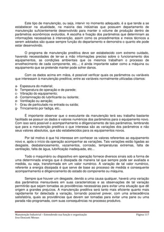 Manutenção Industrial – Entendendo sua função e organização Página 117
Jose Donizetti Moraes
Este tipo de manutenção, ou seja, intervir no momento adequado, é a que tende a se
estabelecer na atualidade, na maioria das indústrias que possuem departamento de
manutenção suficientemente desenvolvido para manter o volume de produção dentro de
parâmetros econômicos evoluídos. A escolha e fixação dos parâmetros que determinam as
informações necessárias à intervenção, assim como os procedimentos e meios técnicos a
serem adotados são quase sempre função do departamento e demonstra o quanto ele pode
estar desenvolvido.
O programa de manutenção preditiva deve ser estabelecido com extremo cuidado,
havendo necessidades de ter-se a mão informações preciso sobre o funcionamento dos
equipamentos, as condições ambientais que os mesmos trabalham o processo de
envelhecimento de cada componente, etc...; é ainda importante saber como a máquina ou
equipamento que se pretende manter pode sofrer danos.
Com os dados acima em mãos, é possível verificar quais os parâmetros ou variáveis
que interessam à manutenção preditiva; entre as variáveis normalmente utilizadas citamos:
a- Espessura do material;
b- Temperatura de operação e de parede;
c- Vibração do equipamento;
d- Contaminação do lubrificante ou isolante;
e- Ventilação ou aeração;
f- Grau de particulado na entrada ou saída;
g- Trincamento por fadiga, etc..
É importante observar que o executante da manutenção terá seu trabalho bastante
facilitado se possuir os dados e valores numéricos dos parâmetros para o equipamento novo.
Com isso será possível o acompanhamento e diligenciamento de tais parâmetros, lembrando
que para a manutenção preditiva o que interessa são as variações dos parâmetros e não
seus valores absolutos, que são estabelecidos para os equipamentos novos.
Por tal motivo é que há interesse em conhecer os valores referentes ao equipamento
novo e, após o início da operação acompanhar as variações. Tais variações estão ligadas ao
desgaste, desbalanceamento, vazamentos, corrosão, temperaturas extremas, falta de
ventilação, falta de água, lubrificação inadequada, etc...
Todo o maquinário ou dispositivo em operação fornece diversos sinais sob a forma de
uma determinada energia que é dissipada de maneira tal que sempre pode ser avaliada e
medida, ou seja, transformada em um valor numérico. A variação de tal valor numérico,
referente a energia dissipada é que serve de base ao processo de medida e consequente
acompanhamento e diligenciamento do estado do componente ou máquina.
Sempre que houver um desgaste, devido a uma causa qualquer, haverá uma variação
dos parâmetros mensuráveis em suas características e as observações de tal variação
permitirão que sejam tomadas as providências necessárias para evitar uma situação que dê
origem a grandes prejuízos. A manutenção preditiva será tanto mais eficiente quanto mais
rapidamente for detectada a variação, tornando possível prever, com uma antecedência
satisfatória, quais as providências que devem ser tomadas para evitar uma pane ou uma
parada não programada, com suas consequências no processo produtivo.
 