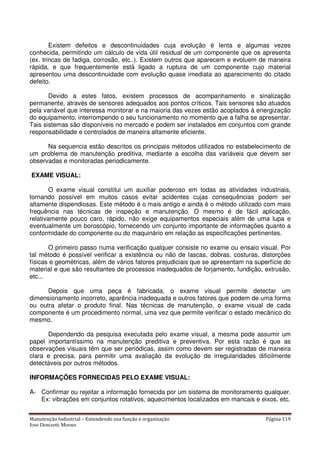 Manutenção Industrial – Entendendo sua função e organização Página 119
Jose Donizetti Moraes
Existem defeitos e descontinuidades cuja evolução é lenta e algumas vezes
conhecida, permitindo um cálculo de vida útil residual de um componente que os apresenta
(ex. trincas de fadiga, corrosão, etc..). Existem outros que aparecem e evoluem de maneira
rápida, e que frequentemente está ligado a ruptura de um componente cujo material
apresentou uma descontinuidade com evolução quase imediata ao aparecimento do citado
defeito.
Devido a estes fatos, existem processos de acompanhamento e sinalização
permanente, através de sensores adequados aos pontos críticos. Tais sensores são atuados
pela variável que interessa monitorar e na maioria das vezes estão acoplados à energização
do equipamento, interrompendo o seu funcionamento no momento que a falha se apresentar.
Tais sistemas são disponíveis no mercado e podem ser instalados em conjuntos com grande
responsabilidade e controlados de maneira altamente eficiente.
Na sequencia estão descritos os principais métodos utilizados no estabelecimento de
um problema de manutenção preditiva, mediante a escolha das variáveis que devem ser
observadas e monitoradas periodicamente.
EXAME VISUAL:
O exame visual constitui um auxiliar poderoso em todas as atividades industriais,
tornando possível em muitos casos evitar acidentes cujas consequências podem ser
altamente dispendiosas. Este método é o mais antigo e ainda é o método utilizado com mais
frequência nas técnicas de inspeção e manutenção. O mesmo é de fácil aplicação,
relativamente pouco caro, rápido, não exige equipamentos especiais além de uma lupa e
eventualmente um boroscópio, fornecendo um conjunto importante de informações quanto a
conformidade do componente ou do maquinário em relação as especificações pertinentes.
O primeiro passo numa verificação qualquer consiste no exame ou ensaio visual. Por
tal método é possível verificar a existência ou não de lascas, dobras, costuras, distorções
físicas e geométricas, além de vários fatores prejudiciais que se apresentam na superfície do
material e que são resultantes de processos inadequados de forjamento, fundição, extrusão,
etc...
Depois que uma peça é fabricada, o exame visual permite detectar um
dimensionamento incorreto, aparência inadequada e outros fatores que podem de uma forma
ou outra afetar o produto final. Nas técnicas de manutenção, o exame visual de cada
componente é um procedimento normal, uma vez que permite verificar o estado mecânico do
mesmo.
Dependendo da pesquisa executada pelo exame visual, a mesma pode assumir um
papel importantíssimo na manutenção preditiva e preventiva. Por esta razão é que as
observações visuais têm que ser periódicas, assim como devem ser registradas de maneira
clara e precisa, para permitir uma avaliação da evolução de irregularidades dificilmente
detectáveis por outros métodos.
INFORMAÇÕES FORNECIDAS PELO EXAME VISUAL:
A- Confirmar ou rejeitar a informação fornecida por um sistema de monitoramento qualquer.
Ex: vibrações em conjuntos rotativos, aquecimentos localizados em mancais e eixos, etc.
 