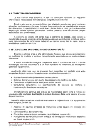 Manutenção Industrial – Entendendo sua função e organização Página 12
Jose Donizetti Moraes
5) A COMPETITIVIDADE INDUSTRIAL
Já não causam mais surpresas e nem se constituem novidades as frequentes
referências às necessidades de mudanças da competitividade industrial.
Desde o pós-guerra, as características das atividades econômicas experimentaram
alterações que impuseram diferentes ritmos de desenvolvimento, até o período atual, em que
decididamente a competitividade industrial deixou de ser definida pelos ganhos de escala e
da produção seriada, tipificada pelo modelo "fordista" passando a ser decidida nos campos
da qualidade e da produtividade.
A economia de escala está dando lugar a economia de escopo. Neste cenário a
manutenção desponta-se como a única função operacional que influencia e melhora os três
eixos determinantes da performance industrial ao mesmo tempo, isto é, custo, prazo e
qualidade de produtos e serviços.
6) ESTADO DA ARTE EM GERENCIAMENTO DE MANUTENÇÃO
Durante os últimos anos, a alta administração focalizou sua atenção principalmente
em qualidade de produtos e serviços, frequentemente assumindo que os custos estavam
sobcontrole.
A busca acirrada de vantagens competitivas levou à conclusão de que o custo de
manutenção não está sobcontrole e é um fator importante no incremento do desempenho
global dos equipamentos.
Atualmente observa-se que as empresas bem sucedidas têm adotado uma visão
prospectiva de gerenciamento de oportunidades, usualmente suportada por:
Rotinas sistematizadas para economizar manutenção;
Sistemas de manutenção com auxílio de processamento eletrônico de dados;
Ferramentas e dispositivos de medição no estado da arte;
Consultorias competentes no reconhecimento do potencial de melhoria e
implementação de soluções estratégicas.
O melhoramento contínuo das práticas de manutenções assim como a redução de
seus custos são resultados da utilização do ciclo da Qualidade Total como base no processo
de gerenciamento.
Melhorias significativas nos custos de manutenção e disponibilidade dos equipamentos
foram atingidas, através da:
Absorção de algumas atividades de manutenção pelas equipes de operação dos
equipamentos;
Melhoria contínua do equipamento;
Educação e treinamento dos envolvidos na atividade de manutenção;
Planejamento da manutenção com "enfoque na estratégia de manutenção específica
por tipo de equipamento".
 
