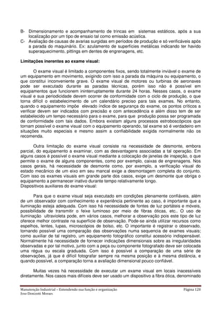 Manutenção Industrial – Entendendo sua função e organização Página 120
Jose Donizetti Moraes
B- Dimensionamento e acompanhamento de trincas em sistemas estáticos, após a sua
localização por um tipo de ensaio tal como emissão acústica.
C- Avaliação de causas de avarias surgidas em períodos de produção e só verificáveis após
a parada do maquinário. Ex: azulamento de superfícies metálicas indicando ter havido
superaquecimento, pittings em dentes de engrenagens, etc.
Limitações inerentes ao exame visual:
O exame visual é limitado a componentes fixos, sendo totalmente inviável o exame de
um equipamento em movimento, exigindo com isso a parada da máquina ou equipamento, o
que constitui inconveniente grave. O exame visual de motores ou turbinas de aeronaves
pode ser executado durante as paradas técnicas, porém isso não é possível em
equipamentos que funcionem ininterruptamente durante 24 horas. Nesses casos, o exame
visual e sua periodicidade devem ocorrer de conformidade com o ciclo de produção, o que
torna difícil o estabelecimento de um calendário preciso para tais exames. No entanto,
quando o equipamento impõe elevado índice de segurança do exame, os pontos críticos a
verificar devem ser indicados com precisão e com antecedência e além disso tem de ser
estabelecido um tempo necessário para o exame, para que produção possa ser programada
de conformidade com tais dados. Embora existam alguns processos estroboscópicos que
tornam possível o exame visual com o equipamento operando, tal exame só é verdadeiro em
situações muito especiais e mesmo assim a confiabilidade exigida normalmente não os
recomenda.
Outra limitação do exame visual consiste na necessidade de desmonte, embora
parcial, do equipamento a examinar, com as desvantagens associadas a tal operação. Em
alguns casos é possível o exame visual mediante a colocação de janelas de inspeção, o que
permite o exame de alguns componentes, como por exemplo, caixas de engrenagens. Nos
casos gerais, há necessidade de desmonte como, por exemplo, a verificação visual do
estado mecânico de um eixo em seu mancal exige a desmontagem completa do conjunto.
Com isso os exames visuais em grande parte dos casos, exige um desmonte que obriga o
equipamento a permanecer inativo durante tempo relativamente longo.
Dispositivos auxiliares do exame visual:
Para que o exame visual seja executado em condições plenamente confiáveis, além
de um observador com conhecimento e experiência pertinente ao caso, é importante que a
iluminação esteja adequada. Com isso há necessidade de fontes de luz portáteis e móveis,
possibilidade de transmitir o feixe luminoso por meio de fibras óticas, etc.. O uso de
iluminação ultravioleta pode, em vários casos, melhorar a observação pois este tipo de luz
oferece melhor contraste na superfície de observação. Pode-se ainda utilizar recursos como
espelhos, lentes, lupas, microscópios de bolso, etc. O importante é registrar o observado,
tornando possível uma comparação das observações numa sequencia de exames visuais;
como auxiliar de tal registro, um equipamento fotográfico constitui acessório indispensável.
Normalmente há necessidade de fornecer indicações dimensionais sobre as irregularidades
observadas e por tal motivo, junto com a peça ou componente fotografado deve ser colocada
uma régua ou escala graduada. Com isso é possível a comparação de uma série de
observações, já que é difícil fotografar sempre na mesma posição e à mesma distância, e
quando possível, a comparação torna a avaliação dimensional pouco confiável.
Muitas vezes há necessidade de executar um exame visual em locais inacessíveis
diretamente. Nos casos mais difíceis deve ser usado um dispositivo a fibra ótica, denominado
 