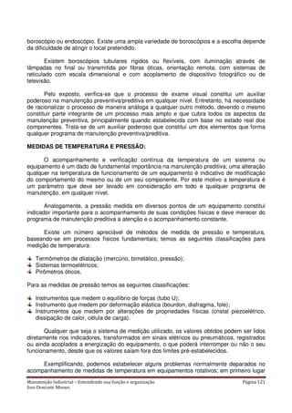 Manutenção Industrial – Entendendo sua função e organização Página 121
Jose Donizetti Moraes
boroscópio ou endoscópio. Existe uma ampla variedade de boroscópios e a escolha depende
da dificuldade de atingir o local pretendido.
Existem boroscópios tubulares rígidos ou flexíveis, com iluminação através de
lâmpadas no final ou transmitida por fibras óticas, orientação remota, com sistemas de
reticulado com escala dimensional e com acoplamento de dispositivo fotográfico ou de
televisão.
Pelo exposto, verifica-se que o processo de exame visual constitui um auxiliar
poderoso na manutenção preventiva/preditiva em qualquer nível. Entretanto, há necessidade
de racionalizar o processo de maneira análoga a qualquer outro método, devendo o mesmo
constituir parte integrante de um processo mais amplo e que cubra todos os aspectos da
manutenção preventiva, principalmente quando estabelecida com base no estado real dos
componentes. Trata-se de um auxiliar poderoso que constitui um dos elementos que forma
qualquer programa de manutenção preventiva/preditiva.
MEDIDAS DE TEMPERATURA E PRESSÃO:
O acompanhamento e verificação contínua da temperatura de um sistema ou
equipamento é um dado de fundamental importância na manutenção preditiva; uma alteração
qualquer na temperatura de funcionamento de um equipamento é indicativo de modificação
do comportamento do mesmo ou de um seu componente. Por este motivo a temperatura é
um parâmetro que deve ser levado em consideração em todo e qualquer programa de
manutenção, em qualquer nível.
Analogamente, a pressão medida em diversos pontos de um equipamento constitui
indicador importante para o acompanhamento de suas condições físicas e deve merecer do
programa de manutenção preditiva a atenção e o acompanhamento constante.
Existe um número apreciável de métodos de medida de pressão e temperatura,
baseando-se em processos físicos fundamentais; temos as seguintes classificações para
medição de temperatura:
Termômetros de dilatação (mercúrio, bimetálico, pressão);
Sistemas termoelétricos;
Pirômetros óticos.
Para as medidas de pressão temos as seguintes classificações:
Instrumentos que medem o equilíbrio de forças (tubo U);
Instrumento que medem por deformação elástica (bourdon, diafragma, fole);
Instrumentos que medem por alterações de propriedades físicas (cristal piezoelétrico,
dissipação de calor, célula de carga).
Qualquer que seja o sistema de medição utilizado, os valores obtidos podem ser lidos
diretamente nos indicadores, transformados em sinais elétricos ou pneumáticos, registrados
ou ainda acoplados a energização do equipamento, o que poderá interromper ou não o seu
funcionamento, desde que os valores saiam fora dos limites pré-estabelecidos.
Exemplificando, podemos estabelecer alguns problemas normalmente deparados no
acompanhamento de medidas de temperatura em equipamentos rotativos; em primeiro lugar
 