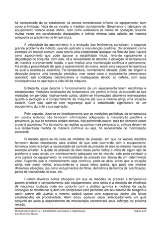 Manutenção Industrial – Entendendo sua função e organização Página 122
Jose Donizetti Moraes
há necessidade de se estabelecer os pontos considerados críticos no equipamento, bem
como a limitação física de se instalar o medidor corretamente. Geralmente o fabricante do
equipamento fornece esses dados, bem como estabelece os limites de operação, levando
muitas vezes em consideração dissipações e inércia térmica para calcular de maneira
adequada os gradientes de temperatura.
A velocidade do aparecimento e a evolução dos fenômenos constituem o segundo
grande problema do método, quando aplicado à manutenção preditiva. Considerando como
exemplo um mancal comum, caso ocorra uma instabilidade qualquer no filme de óleo, haverá
certo aquecimento que pode agravar a estabilidade inicial, levando rapidamente à
degradação do conjunto. Com isso, há a necessidade de detectar a elevação de temperatura
de maneira extremamente rápida, o que implica uma monitoração contínua e permanente.
Há ainda a possibilidade de após o aparecimento da avaria, existir uma segunda temperatura
na qual o sistema se estabiliza. Tal temperatura, normalmente elevada, pode dar origem a
detecção durante uma inspeção periódica, mas nesse caso o equipamento permaneceu
operando sob condições desfavoráveis e inadequadas devido ao defeito, com suas
consequências na operação e vida útil da máquina.
Entretanto, caso durante o funcionamento de um equipamento forem escolhidas e
estabelecidas medições localizadas de temperatura em pontos críticos, executando-se tais
medições em períodos relativamente curtos, obtém-se informações altamente interessantes
quanto à evolução e o comportamento da máquina até que a mesma atinja uma situação
estável. Com isso sabe-se com segurança qual a estabilidade significativa de um
equipamento durante a sua operação.
Pelo exposto, observa-se imediatamente que as medições periódicas da temperatura
em pontos isolados não fornecem informações adequadas à manutenção preditiva e
preventiva, já que as mesmas tardam demais, não permitindo prever, mas tão somente saber
o que já aconteceu. Por tal motivo, as regiões ou pontos mais perigosos ou críticos devem ter
sua temperatura medida de maneira contínua ou seja, há necessidade de monitoração
constante.
O mesmo aplica-se no caso de medidas de pressão, em que os valores medidos
fornecem dados importantes para análise do que está ocorrendo com o equipamento;
tomemos como exemplo a necessidade de controle da pressão de óleo no mesmo mancal do
exemplo anterior. A queda da pressão de óleo nesse ponto indica o início de algum tipo de
problema e caso exista um monitoramento adequado em tal circuito, este pode conduzir a
uma parada do equipamento na eventualidade da pressão cair abaixo de um determinado
valor. Supondo que o monitoramento seja contínuo, pode-se atuar antes que a situação
atinja este ponto crítico, procurando-se a causa desta queda, que pode nos mostrar
diferentes situações, tais como entupimentos de filtros, deficiência de bomba de lubrificação,
perda de viscosidade do óleo, etc.
Existem diversas outras situações em que as medidas de pressão e temperatura
podem predizer o comportamento dos equipamentos; uma delas é a medição de eficiência
de máquinas rotativas onde em conjunto com a análise química e medidas de vazão
consegue-se determinar quanto um compressor está perdendo em seu sistema de selagem e
assim prever até quando o mesmo poderá operar com segurança dentro das faixas
estabelecidas de produtividade. Além disso, pode-se saber antecipadamente em qual
conjunto de selos o departamento de manutenção concentrará seus esforços na próxima
revisão.
 