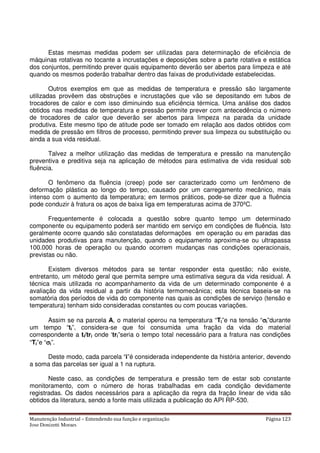 Manutenção Industrial – Entendendo sua função e organização Página 123
Jose Donizetti Moraes
Estas mesmas medidas podem ser utilizadas para determinação de eficiência de
máquinas rotativas no tocante a incrustações e deposições sobre a parte rotativa e estática
dos conjuntos, permitindo prever quais equipamento deverão ser abertos para limpeza e até
quando os mesmos poderão trabalhar dentro das faixas de produtividade estabelecidas.
Outros exemplos em que as medidas de temperatura e pressão são largamente
utilizadas provêem das obstruções e incrustações que vão se depositando em tubos de
trocadores de calor e com isso diminuindo sua eficiência térmica. Uma análise dos dados
obtidos nas medidas de temperatura e pressão permite prever com antecedência o número
de trocadores de calor que deverão ser abertos para limpeza na parada da unidade
produtiva. Este mesmo tipo de atitude pode ser tomado em relação aos dados obtidos com
medida de pressão em filtros de processo, permitindo prever sua limpeza ou substituição ou
ainda a sua vida residual.
Talvez a melhor utilização das medidas de temperatura e pressão na manutenção
preventiva e preditiva seja na aplicação de métodos para estimativa de vida residual sob
fluência.
O fenômeno da fluência (creep) pode ser caracterizado como um fenômeno de
deformação plástica ao longo do tempo, causado por um carregamento mecânico, mais
intenso com o aumento da temperatura; em termos práticos, pode-se dizer que a fluência
pode conduzir à fratura os aços de baixa liga em temperaturas acima de 370ºC.
Frequentemente é colocada a questão sobre quanto tempo um determinado
componente ou equipamento poderá ser mantido em serviço em condições de fluência. Isto
geralmente ocorre quando são constatadas deformações em operação ou em paradas das
unidades produtivas para manutenção, quando o equipamento aproxima-se ou ultrapassa
100.000 horas de operação ou quando ocorrem mudanças nas condições operacionais,
previstas ou não.
Existem diversos métodos para se tentar responder esta questão; não existe,
entretanto, um método geral que permita sempre uma estimativa segura da vida residual. A
técnica mais utilizada no acompanhamento da vida de um determinado componente é a
avaliação da vida residual a partir da história termomecânica; esta técnica baseia-se na
somatória dos períodos de vida do componente nas quais as condições de serviço (tensão e
temperatura) tenham sido consideradas constantes ou com poucas variações.
Assim se na parcela A, o material operou na temperatura “Ti”e na tensão “σσσσi”durante
um tempo “ti”, considera-se que foi consumida uma fração da vida do material
correspondente a ti/tri onde ‘tri”seria o tempo total necessário para a fratura nas condições
“Ti”e “σσσσi”.
Deste modo, cada parcela “i”é considerada independente da história anterior, devendo
a soma das parcelas ser igual a 1 na ruptura.
Neste caso, as condições de temperatura e pressão tem de estar sob constante
monitoramento, com o número de horas trabalhadas em cada condição devidamente
registradas. Os dados necessários para a aplicação da regra da fração linear de vida são
obtidos da literatura, sendo a fonte mais utilizada a publicação do API RP-530.
 