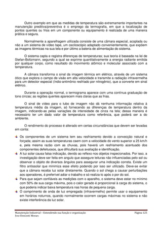 Manutenção Industrial – Entendendo sua função e organização Página 125
Jose Donizetti Moraes
Outro exemplo em que as medidas de temperatura são extremamente importantes na
manutenção preditiva/preventiva é o emprego da termografia, em que a localização de
pontos quentes ou frios em um componente ou equipamento é realizada de uma maneira
prática e segura.
Normalmente a aparelhagem utilizada consiste de uma câmara especial, acoplada ou
não a um sistema de vídeo tape, um osciloscópio adaptado convenientemente, que expõem
as imagens térmicas na sua tela e por último a bateria de alimentação do sistema.
O sistema capta e registra diferenças de temperaturas; sua teoria é baseada na lei de
Stefan-Boltzmann, segundo a qual se exprime quantitativamente a energia radiante emitida
por qualquer corpo, como resultado do movimento atômico e molecular associado com a
temperatura.
A câmara transforma o sinal da imagem térmica em elétrico, através de um sistema
ótico que explora o campo de visão em alta velocidade e transmite a radiação infravermelha
para um detector especial (índio-antimônio resfriado por nitrogênio), que a converte em sinal
elétrico.
Durante a operação normal, o termograma aparece com uma contínua graduação de
tons cinzas; as regiões quentes aparecem mais claras que as frias.
O sinal de vídeo para o tubo de imagem não dá nenhuma informação relativa à
temperatura média da imagem, só fornecendo as diferenças de temperatura dentro da
imagem, indicando-as pelas variações de intensidade de cinza na tela; dessa maneira é
necessário ter um dado valor de temperatura como referência, que poderá ser a do
ambiente.
O rendimento do processo é alterado em certas circunstâncias que devem ser levadas
em conta:
Os componentes de um sistema tem seu resfriamento devido a convecção natural e
forçada; assim as suas temperaturas caem com a velocidade do vento superior a 25 km/h
e, pela mesma razão com as chuvas, pois haverá um resfriamento acentuado dos
componentes defeituosos, que dificultará sua avaliação e identificação.
A luz solar causa falsa indicação, devido ao reflexo nos objetos inspecionados. Por isso, a
investigação deve ser feita em angulo que assegure leituras não influenciadas pelo sol ou
observar o objeto de diversos ângulos para assegurar uma indicação correta. Existe um
filtro antissolar que minimiza esse efeito podendo por isso ser utilizado. Deve-se evitar
que a câmara receba luz solar diretamente. Quando o sol chega a causar perturbações
aos operadores, é preferível adiar o trabalho e só realiza-lo após o por do sol.
Para que sejam confiáveis as medições com o aparelho, o sistema deve estar no mínimo
com 50% de sua carga máxima, pois o calor gerado é proporcional à carga do sistema, o
que poderia indicar baixa temperatura nas horas de pequena carga.
O comprimento de onda de luz empregada (infravermelho) permite usar o equipamento
em horários noturnos, quando normalmente ocorrem cargas máximas no sistema e não
existe interferência da luz solar.
 