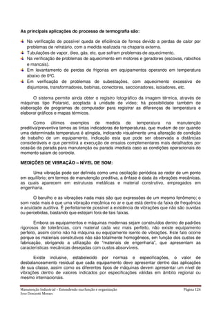 Manutenção Industrial – Entendendo sua função e organização Página 126
Jose Donizetti Moraes
As principais aplicações do processo de termografia são:
Na verificação de possível queda de eficiência de fornos devido a perdas de calor por
problemas de refratário, com a medida realizada na chaparia externa.
Tubulações de vapor, óleo, gás, etc. que sofram problemas de aquecimento.
Na verificação de problemas de aquecimento em motores e geradores (escovas, rabichos
e mancais).
Em levantamento de perdas de frigorias em equipamentos operando em temperatura
abaixo de 0ºC.
Em verificação de problemas de subestações, com aquecimento excessivo de
disjuntores, transformadores, bobinas, conectores, seccionadores, isoladores, etc.
O sistema permite ainda obter o registro fotográfico da imagem térmica, através de
máquinas tipo Polaroid, acoplada à unidade de vídeo; há possibilidade também de
elaboração de programas de computador para registrar as diferenças de temperatura e
elaborar gráficos e mapas térmicos.
Como últimos exemplos de medida de temperatura na manutenção
preditiva/preventiva temos as tintas indicadoras de temperaturas, que mudam de cor quando
uma determinada temperatura é atingida, indicando visualmente uma alteração de condição
de trabalho de um equipamento, indicação esta que pode ser observada a distâncias
consideráveis e que permitirá a execução de ensaios complementares mais detalhados por
ocasião da parada para manutenção ou parada imediata caso as condições operacionais do
momento saiam do controle.
MEDIÇÕES DE VIBRAÇÃO – NÍVEL DE SOM:
Uma vibração pode ser definida como uma oscilação periódica ao redor de um ponto
em equilíbrio; em termos de manutenção preditiva, a ênfase é dada às vibrações mecânicas,
as quais aparecem em estruturas metálicas e material construtivo, empregados em
engenharia.
O barulho e as vibrações nada mais são que expressões de um mesmo fenômeno; o
som nada mais é que uma vibração mecânica no ar e que está dentro da faixa de frequência
e acuidade auditiva. É perfeitamente possível a existência de vibrações que não são ouvidas
ou percebidas, bastando que estejam fora de tais faixas.
Embora os equipamentos e máquinas modernas sejam construídos dentro de padrões
rigorosos de tolerâncias, com material cada vez mais perfeito, não existe equipamento
perfeito, assim como não há máquina ou equipamento isento de vibrações. Este fato ocorre
porque os materiais construtivos não são totalmente homogêneos, em função dos custos de
fabricação, obrigando a utilização de “materiais de engenharia”, que apresentam as
características mecânicas desejadas com custos absorvíveis.
Existe inclusive, estabelecido por normas e especificações, o valor de
desbalanceamento residual que cada equipamento deve apresentar dentro das aplicações
de sua classe, assim como os diferentes tipos de máquinas devem apresentar um nível de
vibrações dentro de valores indicados por especificações válidas em âmbito regional ou
mesmo internacionais.
 