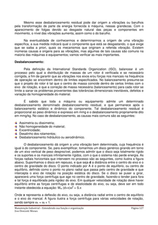 Manutenção Industrial – Entendendo sua função e organização Página 127
Jose Donizetti Moraes
Mesmo esse desbalanceamento residual pode dar origem a vibrações ou barulhos
pela transformação de parte da energia fornecida à máquina, nessas grandezas. Com o
aparecimento de folgas devido ao desgaste natural das peças e componentes em
movimento, o nível das vibrações aumenta, assim como o do barulho.
Na eventualidade de conhecermos e determinarmos a origem de uma vibração
específica, a sua medida indicará qual o componente que está se desgastando, o que exige
que se saiba a priori, quais os mecanismos que originam a referida vibração. Existem
inúmeras causas e origens para as vibrações, mas algumas de tais causas são comuns na
maioria das máquinas e equipamentos; vamos verificar as mais importantes.
Desbalanceamento:
Pela definição da International Standards Organization (ISO), balancear é um
processo pelo qual a distribuição de massas de um rotor é verificada e se necessário
corrigida, a fim de garantir que as vibrações nos eixos e/ou forças nos mancais na frequência
de operação se encontrem dentro de limites especificados. No balanceamento presume-se
que o projeto do rotor é tal que o centro de massa coincide dentro de certos limites com o
eixo de rotação, e que a correção de massa necessária (balanceamento) para cada rotor se
limite a sanar os problemas provenientes das tolerâncias dimensionais inevitáveis, defeitos e
variação da homogeneidade do material.
É sabido que toda a máquina ou equipamento admite um determinado
desbalanceamento denominado desbalanceamento residual, e que permanece após o
balanceamento estático e dinâmico do componente. Tal desbalanceamento residual é
proporcional ao peso dinâmico e expresso em mmg e o desbalanceamento propriamente dito
em mmg/kg. No caso de desbalanceamento, as causas mais comuns são as seguintes:
Assimetria ou dissimetria;
Não homogeneidade do material;
Excentricidade;
Desalinho dos rolamentos;
Desbalanceamento hidráulico ou aerodinâmico.
O desbalanceamento dá origem a uma vibração bem determinada, cuja frequência é
igual à do componente. Se, para exemplificar, tomarmos um disco genérico girando em torno
de um eixo vertical de peso desprezível, podemos admitir que o disco seja totalmente rígido
e os suportes e os mancais infinitamente rígidos, com o que o sistema não perde energia. As
forças radiais horizontais que interveem no processo são as seguintes, como ilustra a figura
abaixo. Suponhamos o disco em repouso, e que seja d a distância entre o centro do eixo e o
centro de gravidade do disco. O ponto indicado por A é o ponto de equilíbrio, ou centro de
equilíbrio, definido como o ponto no plano radial que passa pelo centro de gravidade e que
intercepta o eixo de rotação na posição estática do disco. Se o disco se puser a girar,
aparecerá uma força centrífuga que age no centro de gravidade, fazendo-o tender para fora
e tal força é equilibrada pela rigidez do eixo. Em qualquer velocidade de rotação deve haver
equilíbrio entre as forças centrífugas e de elasticidade do eixo, ou seja, deve ser em todo
instante obedecida a equação: Mm (d+x)ω2
= S.x
Onde x representa a deflexão do eixo, ou seja, a distância radial entre o centro de equilíbrio
e o eixo do mancal. A figura ilustra a força centrífuga para várias velocidades de rotação,
sendo sempre ω1 = ωi + 1.
 