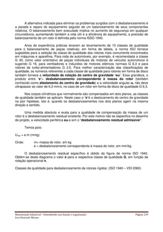 Manutenção Industrial – Entendendo sua função e organização Página 129
Jose Donizetti Moraes
A alternativa indicada para eliminar os problemas surgidos com o desbalanceamento é
a parada e reparo do equipamento seguido de um balanceamento de seus componentes
rotativos. O balanceamento bem executado implica no aumento de segurança em qualquer
circunstância, aumentando também a vida útil e a eficiência do equipamento; a precisão de
balanceamento de um rotor é definida pela norma ISSO 1940.
Anos de experiência práticas levaram ao levantamento de 10 classes de qualidade
para o balanceamento de peças rotativas; em forma de tabela, a norma ISO fornece
sugestões para a seleção da classe de qualidade dos rotores mais comumente encontrados
em máquinas e aparelhos. Para roda de automóveis, por exemplo, é recomendada a classe
G 40; como valor orientativo de peças individuais de motores de veículos automotivos é
sugerido G 16, para ventiladores e induzidos de motores elétricos normais G 6,3 e para
rotores de turbo-alimentadores G 2,5. Para melhor caracterização das classificações de
qualidade, os números referentes a cada classe de qualidade para rotores em forma de disco
também fornece a velocidade de rotação do centro de gravidade “eωωωω”. Essa grandeza, o
produto entre “e”= desbalanceamento correspondente à massa do rotor (também
conhecido como afastamento do centro de gravidade) e a velocidade angular ωωωω, não deve
ultrapassar ao valor de 6,3 mm/s, no caso de um rotor em forma de disco de qualidade G 6,3.
Nos corpos cilíndricos que normalmente são compensados em dois planos, as classes
de qualidade também se aplicam. Neste caso o “e”é o deslocamento do centro de gravidade
na pior hipótese, isto é, quando os desbalanceamentos nos dois planos agem na mesma
direção e sentido.
Uma medida absoluta e exata para a qualidade de compensação da massa de um
rotor é o desbalanceamento residual existente. Por este motivo não se especifica no desenho
de projeto, a velocidade periférica eωωωω e sim o “desbalanceamento residual admissível”.
Temos pois:
Ures = e.m (mmg)
Onde: m= massa do rotor, em kg
e = desbalanceamento correspondente à massa do rotor, em mm/kg.
O desbalanceamento residual específico é obtido da figura de norma ISO 1940.
Obtém-se deste diagrama o valor e para a respectiva classe de qualidade G, em função da
rotação operacional n.
Classes de qualidade para desbalanceamento de rotores rígidos: (ISO 1940 – VDI 2060)
 