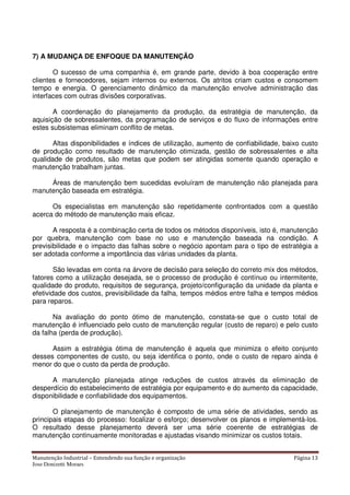 Manutenção Industrial – Entendendo sua função e organização Página 13
Jose Donizetti Moraes
7) A MUDANÇA DE ENFOQUE DA MANUTENÇÃO
O sucesso de uma companhia é, em grande parte, devido à boa cooperação entre
clientes e fornecedores, sejam internos ou externos. Os atritos criam custos e consomem
tempo e energia. O gerenciamento dinâmico da manutenção envolve administração das
interfaces com outras divisões corporativas.
A coordenação do planejamento da produção, da estratégia de manutenção, da
aquisição de sobressalentes, da programação de serviços e do fluxo de informações entre
estes subsistemas eliminam conflito de metas.
Altas disponibilidades e índices de utilização, aumento de confiabilidade, baixo custo
de produção como resultado de manutenção otimizada, gestão de sobressalentes e alta
qualidade de produtos, são metas que podem ser atingidas somente quando operação e
manutenção trabalham juntas.
Áreas de manutenção bem sucedidas evoluíram de manutenção não planejada para
manutenção baseada em estratégia.
Os especialistas em manutenção são repetidamente confrontados com a questão
acerca do método de manutenção mais eficaz.
A resposta é a combinação certa de todos os métodos disponíveis, isto é, manutenção
por quebra, manutenção com base no uso e manutenção baseada na condição. A
previsibilidade e o impacto das falhas sobre o negócio apontam para o tipo de estratégia a
ser adotada conforme a importância das várias unidades da planta.
São levadas em conta na árvore de decisão para seleção do correto mix dos métodos,
fatores como a utilização desejada, se o processo de produção é contínuo ou intermitente,
qualidade do produto, requisitos de segurança, projeto/configuração da unidade da planta e
efetividade dos custos, previsibilidade da falha, tempos médios entre falha e tempos médios
para reparos.
Na avaliação do ponto ótimo de manutenção, constata-se que o custo total de
manutenção é influenciado pelo custo de manutenção regular (custo de reparo) e pelo custo
da falha (perda de produção).
Assim a estratégia ótima de manutenção é aquela que minimiza o efeito conjunto
desses componentes de custo, ou seja identifica o ponto, onde o custo de reparo ainda é
menor do que o custo da perda de produção.
A manutenção planejada atinge reduções de custos através da eliminação de
desperdício do estabelecimento de estratégia por equipamento e do aumento da capacidade,
disponibilidade e confiabilidade dos equipamentos.
O planejamento de manutenção é composto de uma série de atividades, sendo as
principais etapas do processo: focalizar o esforço; desenvolver os planos e implementá-los.
O resultado desse planejamento deverá ser uma série coerente de estratégias de
manutenção continuamente monitoradas e ajustadas visando minimizar os custos totais.
 