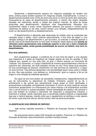 Manutenção Industrial – Entendendo sua função e organização Página 133
Jose Donizetti Moraes
Geralmente o desalinhamento aparece em máquinas acopladas em tandem (em
série), embora possa também aparecer em máquinas simples. Exemplificando, é comum o
desalinhamento paralelo entre a linha de centro dos eixos e a linha de centro dos rolamentos.
Excetuando-se os casos de desalinhamento excessivo, o mesmo não origina vibrações
elevadas nos rolamentos, devido à reação dos próprios mancais, de apoio às forças
produzidas pelo desalinhamento. Aparecem mais frequentemente, vibrações com
componentes radiais e axiais, sendo importante observar que quando o mancal possui
rolamentos de esferas ou de rolos, existirá sempre uma vibração, independentemente de
existir ou não desalinhamento ou desbalanceamento.
O desalinhamento é detectado pela observação da relação entre as amplitudes das
vibrações axiais e radiais. Como veremos oportunamente, o eixo torto dá origem a uma
vibração análoga a do desalinhamento e, por tal motivo, ao executar a medição aparece a
dúvida: trata-se de desalinhamento ou eixo torto? Entretanto, basta observar que quando as
vibrações axiais apresentarem uma amplitude superior a uma vez e meia a amplitude
das vibrações radiais, existe grande possibilidade de ocorrer um defeito: eixo torto ou
desalinhamento.
Eixo torto (defletido):
Num equipamento qualquer, a existência de um eixo torto dá origem a uma vibração
cuja frequência é o dobro da frequência de rotação angular do eixo em questão. É fácil
imaginar que, quando um eixo está torto, ao girar o mesmo executa um movimento de
“cotovelo” nos rolamentos, e a carga é distribuída de maneira aproximadamente uniforme na
superfície dos rolamentos, em duas posições normais ao eixo. Entre essas duas posições,
há uma concentração de esforços, inicialmente num dos terminais do rolamento e, a seguir
no outro terminal. Tais esforços apresentam uma periodicidade igual a duas vezes a rotação
do eixo. Nos caso práticos, uma deflexão ou “entortamento” igual ou superior a 50 µm dá
origem a uma vibração de amplitude apreciável.
Os casos de eixo torto podem ser percebidos imediatamente, independentemente do
uso de instrumentos ou dispositivos de medição. Entretanto, quando tal se dá, o
entortamento é tão grande que possivelmente outras peças já foram danificadas e
provavelmente inutilizadas, principalmente rolamentos. É comum os eixos cardã de veículos
automotivos apresentarem um entortamento por vários motivos e tal entortamento aumenta
com o uso do veículo e, quando percebido, haverá necessidade de substituir não somente o
eixo mas também as cruzetas e rolamentos. No maquinário e equipamento industrial, o
fenômeno é análogo, sendo importante que a manutenção preditiva detecte a irregularidade
logo que a mesma apareça, visando evitar que o equipamento se danifique e exija reparos
de monta, cujos prejuízos são por demais visíveis, além da perda de produção.
CLASSIFICAÇÃO DAS ORDENS DE SERVIÇO
todo serviço realizado preencher o “Relatório de Execução Serviço e Registro de
Histórico”.
Os executantes devem relatar 9:00 horas/dia de trabalho. Preencher um “Relatório de
Execução de Serviços” para treinamentos, reuniões e tempos ociosos.
 