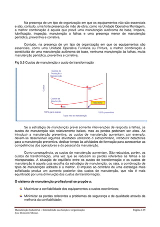 Manutenção Industrial – Entendendo sua função e organização Página 139
Jose Donizetti Moraes
Na presença de um tipo de organização em que os equipamentos não são essenciais
e são, contudo, uma forte presença de mão de obra, como na Unidade Operativa Montagem,
a melhor combinação é aquela que prevê uma manutenção autônoma de base, limpeza,
lubrificação, inspeção, manutenção a falhas e uma presença menor de manutenção
periódica, preventiva e corretiva.
Contudo, na presença de um tipo de organização em que os equipamentos são
essenciais, como uma Unidade Operativa Funilaria ou Pintura, a melhor combinação é
constituída de uma manutenção autônoma de base, nenhuma manutenção às falhas, muita
manutenção periódica, preventiva e corretiva.
Fig 5.5 Custos de manutenção x custo de transformação
Se a estratégia de manutenção prevê somente intervenções de resposta a falhas, os
custos de manutenção são relativamente baixos, mas as perdas poderiam ser altas. Ao
introduzir a manutenção preventiva, os custos de manutenção aumentam: por exemplo,
devem-se desenvolver algumas atividades utilizando o extraordinário, introduzir detectores
para a manutenção preventiva, dedicar tempo às atividades de formação para acrescentar as
competências dos operadores e do pessoal da manutenção.
Como consequência, os custos de manutenção aumentam. São reduzidos, porém, os
custos de transformação, uma vez que se reduzem as perdas referentes às falhas e às
microparadas. A situação de equilíbrio entre os custos de transformação e os custos de
manutenção è aquela cuja escolha da estratégia de manutenção, ou seja, a combinação de
tipos de manutenção adotada é a melhor. O impulso ao contrário de uma estratégia mais
sofisticada produz um aumento posterior dos custos de manutenção, que não é mais
equilibrado por uma diminuição dos custos de transformação.
O sistema de manutenção profissional se propõe a:
Maximizar a confiabilidade dos equipamentos a custos econômicos;
Minimizar as perdas referentes a problemas de segurança e de qualidade através da
melhoria da confiabilidade;
 