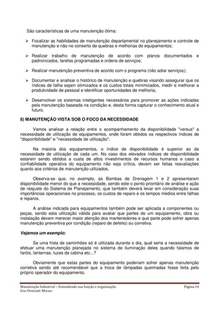 Manutenção Industrial – Entendendo sua função e organização Página 14
Jose Donizetti Moraes
São características de uma manutenção ótima:
Focalizar as habilidades de manutenção departamental no planejamento e controle de
manutenção e não no conserto de quebras e melhorias de equipamentos;
Realizar trabalho de manutenção de acordo com planos documentados e
padronizados, tarefas programadas e ordens de serviços;
Realizar manutenção preventiva de acordo com o programa (não adiar serviços);
Documentar e analisar o histórico de manutenção e quebras visando assegurar que os
índices de falha sejam otimizados e os custos totais minimizados, medir e melhorar a
produtividade de pessoal e identificar oportunidades de melhoria;
Desenvolver os sistemas inteligentes necessários para promover as ações indicadas
pela manutenção baseada na condição e, desta forma capturar o conhecimento atual e
futuro.
8) MANUTENÇÃO VISTA SOB O FOCO DA NECESSIDADE
Vamos analisar a relação entre o acompanhamento da disponibilidade "versus" a
necessidade de utilização de equipamentos, onde foram obtidos os respectivos índices de
"disponibilidade" e "necessidade de utilização".
Na maioria dos equipamentos, o índice de disponibilidade é superior ao da
necessidade de utilização de cada um. No caso dos elevados índices de disponibilidade
estarem sendo obtidos a custa de altos investimentos de recursos humanos e caso a
confiabilidade operativa do equipamento não seja crítica, devem ser feitas reavaliações
quanto aos critérios de manutenção utilizados.
Observa-se que, no exemplo, as Bombas de Drenagem 1 e 2 apresentaram
disponibilidade menor do que a necessidade, sendo este o ponto prioritário de análise e ação
de reajuste do Sistema de Planejamento, que também deverá levar em consideração suas
importâncias operacionais no processo, os custos de reparo e os tempos médios entre falhas
e reparos.
A análise indicada para equipamentos também pode ser aplicada a componentes ou
peças, sendo esta utilização válida para avaliar que partes de um equipamento, obra ou
instalação devem merecer maior atenção dos mantenedores e que parte pode sofrer apenas
manutenção preventiva por condição (reparo de defeito) ou corretiva.
Vejamos um exemplo:
Se uma frota de caminhões só é utilizada durante o dia, qual seria a necessidade de
efetuar uma manutenção planejada no sistema de iluminação deles quando falamos de
faróis, lanternas, luzes de cabina etc...?
Obviamente que estas partes do equipamento poderiam sofrer apenas manutenção
corretiva sendo até recomendável que a troca de lâmpadas queimadas fosse feita pelo
próprio operador do equipamento.
 