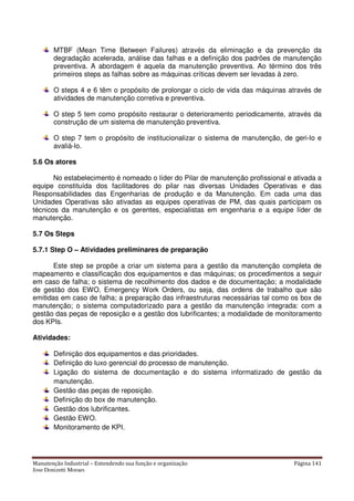 Manutenção Industrial – Entendendo sua função e organização Página 141
Jose Donizetti Moraes
MTBF (Mean Time Between Failures) através da eliminação e da prevenção da
degradação acelerada, análise das falhas e a definição dos padrões de manutenção
preventiva. A abordagem é aquela da manutenção preventiva. Ao término dos três
primeiros steps as falhas sobre as máquinas críticas devem ser levadas à zero.
O steps 4 e 6 têm o propósito de prolongar o ciclo de vida das máquinas através de
atividades de manutenção corretiva e preventiva.
O step 5 tem como propósito restaurar o deterioramento periodicamente, através da
construção de um sistema de manutenção preventiva.
O step 7 tem o propósito de institucionalizar o sistema de manutenção, de geri-lo e
avaliá-lo.
5.6 Os atores
No estabelecimento é nomeado o líder do Pilar de manutenção profissional e ativada a
equipe constituída dos facilitadores do pilar nas diversas Unidades Operativas e das
Responsabilidades das Engenharias de produção e da Manutenção. Em cada uma das
Unidades Operativas são ativadas as equipes operativas de PM, das quais participam os
técnicos da manutenção e os gerentes, especialistas em engenharia e a equipe líder de
manutenção.
5.7 Os Steps
5.7.1 Step O – Atividades preliminares de preparação
Este step se propõe a criar um sistema para a gestão da manutenção completa de
mapeamento e classificação dos equipamentos e das máquinas; os procedimentos a seguir
em caso de falha; o sistema de recolhimento dos dados e de documentação; a modalidade
de gestão dos EWO, Emergency Work Orders, ou seja, das ordens de trabalho que são
emitidas em caso de falha; a preparação das infraestruturas necessárias tal como os box de
manutenção; o sistema computadorizado para a gestão da manutenção integrada: com a
gestão das peças de reposição e a gestão dos lubrificantes; a modalidade de monitoramento
dos KPIs.
Atividades:
Definição dos equipamentos e das prioridades.
Definição do luxo gerencial do processo de manutenção.
Ligação do sistema de documentação e do sistema informatizado de gestão da
manutenção.
Gestão das peças de reposição.
Definição do box de manutenção.
Gestão dos lubrificantes.
Gestão EWO.
Monitoramento de KPI.
 
