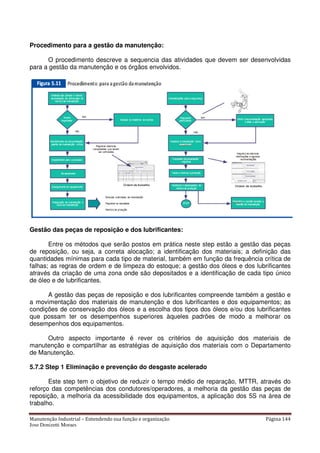 Manutenção Industrial – Entendendo sua função e organização Página 144
Jose Donizetti Moraes
Procedimento para a gestão da manutenção:
O procedimento descreve a sequencia das atividades que devem ser desenvolvidas
para a gestão da manutenção e os órgãos envolvidos.
Gestão das peças de reposição e dos lubrificantes:
Entre os métodos que serão postos em prática neste step estão a gestão das peças
de reposição, ou seja, a correta alocação; a identificação dos materiais; a definição das
quantidades mínimas para cada tipo de material, também em função da frequência crítica de
falhas; as regras de ordem e de limpeza do estoque; a gestão dos óleos e dos lubrificantes
através da criação de uma zona onde são depositados e a identificação de cada tipo único
de óleo e de lubrificantes.
A gestão das peças de reposição e dos lubrificantes compreende também a gestão e
a movimentação dos materiais de manutenção e dos lubrificantes e dos equipamentos; as
condições de conservação dos óleos e a escolha dos tipos dos óleos e/ou dos lubrificantes
que possam ter os desempenhos superiores àqueles padrões de modo a melhorar os
desempenhos dos equipamentos.
Outro aspecto importante é rever os critérios de aquisição dos materiais de
manutenção e compartilhar as estratégias de aquisição dos materiais com o Departamento
de Manutenção.
5.7.2 Step 1 Eliminação e prevenção do desgaste acelerado
Este step tem o objetivo de reduzir o tempo médio de reparação, MTTR, através do
reforço das competências dos condutores/operadores, a melhoria da gestão das peças de
reposição, a melhoria da acessibilidade dos equipamentos, a aplicação dos 5S na área de
trabalho.
 