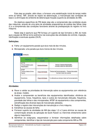 Manutenção Industrial – Entendendo sua função e organização Página 145
Jose Donizetti Moraes
Este step se propõe, além disso, a fornecer uma estabilização inicial do tempo médio
entre as falhas, TBF, através do reparo da deterioração, a manutenção das condições de
base e a eliminação do ambiente de deterioração forçada (suporte às atividades de AM).
Os objetivos específicos de PM deste step são a compreensão das condições atuais
das máquinas, através de uma série de atividades preparatórias de análise das falhas (step
2) e a compreensão das condições favoráveis através da predisposição do registro no livro
máquina.
Neste step é oportuno que PM forneça um suporte de tipo formativo a AM, de modo
que a equipe de AM se torne autônoma nas execuções das atividades de controle, inspeção,
lubrificação e eventuais ajustes (CILR).
Definições:
Falha: um equipamento parado que dura mais de dez minutos.
Microparada: uma parada que dura menos de dez minutos.
Atividades:
Rever e validar as prioridades de intervenção sobre os equipamentos com referência
às áreas- modelo.
Avaliar e compreender os benefícios dos equipamentos identificados: eficiência do
equipamento, horas, frequência, tipos e custos de manutenção efetuada, frequência,
gravidade das falhas e das microparadas, MTBF do equipamento e dos componentes,
estratificação dos diversos tipos de manutenção adotados.
Redigir o registro das intervenções de manutenção e o livro máquina.
Estratificar as causas de falha.
Fornecer suporte às atividades de AM dos steps 1,2 e 3 para eliminar as causas de
contaminação através da aplicação de Quick Kaizen ou intervindo diretamente sobre
alguns maquinários.
Identificar os subgrupos, esquematizar e fornecer informações detalhadas sobre
componentes, identificar o tipo de manutenção para cada componente AM ou PM.
 