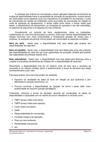 Manutenção Industrial – Entendendo sua função e organização Página 15
Jose Donizetti Moraes
A avaliação dos critérios de manutenção a serem aplicados depende normalmente da
análise de disponibilidade frente a necessidade de utilização do equipamento, embora devam
ser observados outros aspectos como sua importância na atividade fim da empresa, o custo
de manutenção em relação ao imobilizado (custo acumulado de manutenção em relação ao
custo de aquisição do equipamento), o tempo médio entre falhas, o tempo médio para
reparo, a obsolescência do equipamento, as condições de operação a que são submetidos,
os aspectos de segurança e os aspectos de meio ambiente.
Considerando um conjunto de itens, equipamentos, obras ou instalações,
fundamentais em uma linha de processo ou serviço, onde suas maiores disponibilidades têm
relação biunívoca com maior produtividade e consequente geração de receita para a
empresa, na avaliação dos pontos críticos podem ser encontradas as seguintes condições:
Itens em série - Neste caso, a disponibilidade final será obtida pelo produto das
disponibilidades de cada item.
Itens em paralelo - Neste caso, a disponibilidade final será obtida pela soma dos produtos
das disponibilidades de cada item por suas capacidades de produção, dividido pelo produto
das capacidades de produção desses itens.
Itens redundantes - Neste caso, a disponibilidade final será obtida pela diferença entre a
unidade e os produtos da diferença da unidade com a disponibilidade de cada item.
Obviamente, a disponibilidade final de um sistema misto de itens será o resultado da
conversão a um sistema simples (série) e posteriormente a busca do elemento que esteja
contribuindo para o pior valor.
Feita essa análise, dois caminhos podem ser adotados:
Equalizar os resultados de todos os itens em relação ao que apresenta o pior
desempenho (solução econômica), ou;
Procurar aumentar a disponibilidade do “gargalo” de forma a poder obter maior
produtividade do conjunto (solução estratégica).
Finalmente, utilizando a árvore de decisões, deverão ser comparados os dados de
disponibilidade e capacidade com os valores de outros indicadores e variáveis como:
TMEF (tempo médio entre falha);
TMPR (tempo médio para reparos);
Custo relativo de reparo;
Idade;
Responsabilidade da manutenção;
Condição insegura de operação;
Risco ao meio ambiente;
Rentabilidade operacional;
etc.,
 