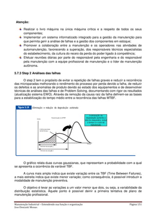 Manutenção Industrial – Entendendo sua função e organização Página 151
Jose Donizetti Moraes
Atenção:
Realizar o livro máquina na única máquina crítica e a respeito de todos os seus
componentes;
Implementar um sistema informatizado integrado para a gestão da manutenção para
que permita gerir a análise de falhas e a gestão dos componentes em estoque;
Promover a colaboração entre a manutenção e os operadores nas atividades de
automanutenção, favorecendo a superação, dos responsáveis técnicos especialistas
do estabelecimento, da cultura do receio da perda do poder ligado à competência;
Efetuar reuniões diárias por parte do responsável pela engenharia e do responsável
pela manutenção com a equipe profissional de manutenção e o líder de manutenção
autônoma.
5.7.3 Step 2 Análises das falhas
O step 2 tem o propósito de evitar a repetição de falhas graves e reduzir a recorrência
das microparadas melhorando o rendimento do processo por perda devido a falha, de reduzir
os defeitos e as anomalias de produto devido ao estado dos equipamentos e de desenvolver
técnicas de análises das falhas e de Problem Solving, documentando com rigor os resultados
(atualização sistema EWO). Através da remoção da causa raiz da falha definem-se as bases
para a estabilização do tempo médio entre a recorrência das falhas MTBF.
O gráfico relata duas curvas gaussianas, que representam a probabilidade com a qual
se apresenta a ocorrência da variável TBF.
A curva mais ampla indica que existe variação entre os TBF (Time Between Failures),
a mais estreita indica que existe menor variação; como consequência, é possível introduzir a
modalidade de manutenção preventiva.
O objetivo é levar as variações a um valor menor que dois, ou seja, a variabilidade da
distribuição estatística. Àquele ponto é possível deinir a primeira tentativa de plano de
manutenção profissional.
 
