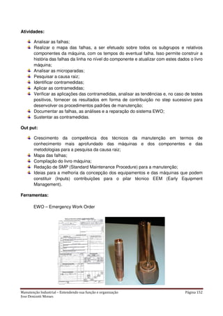 Manutenção Industrial – Entendendo sua função e organização Página 152
Jose Donizetti Moraes
Atividades:
Analisar as falhas;
Realizar o mapa das falhas, a ser efetuado sobre todos os subgrupos e relativos
componentes da máquina, com os tempos do eventual falha. Isso permite construir a
história das falhas da linha no nível do componente e atualizar com estes dados o livro
máquina;
Analisar as microparadas;
Pesquisar a causa raiz;
Identificar contramedidas;
Aplicar as contramedidas;
Verificar as aplicações das contramedidas, analisar as tendências e, no caso de testes
positivos, fornecer os resultados em forma de contribuição no step sucessivo para
desenvolver os procedimentos padrões de manutenção;
Documentar as falhas, as análises e a reparação do sistema EWO;
Sustentar as contramedidas.
Out put:
Crescimento da competência dos técnicos da manutenção em termos de
conhecimento mais aprofundado das máquinas e dos componentes e das
metodologias para a pesquisa da causa raiz;
Mapa das falhas;
Compilação do livro máquina;
Redação de SMP (Standard Maintenance Procedure) para a manutenção;
Ideias para a melhoria da concepção dos equipamentos e das máquinas que podem
constituir (Inputs) contribuições para o pilar técnico EEM (Early Equipment
Management).
Ferramentas:
EWO – Emergency Work Order
 