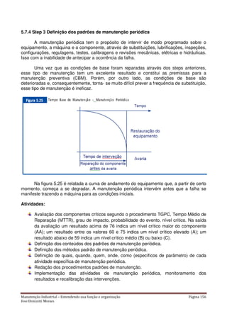 Manutenção Industrial – Entendendo sua função e organização Página 156
Jose Donizetti Moraes
5.7.4 Step 3 Definição dos padrões de manutenção periódica
A manutenção periódica tem o propósito de intervir de modo programado sobre o
equipamento, a máquina e o componente, através de substituições, lubrificações, inspeções,
configurações, regulagens, testes, calibragens e revisões mecânicas, elétricas e hidráulicas.
Isso com a inabilidade de antecipar a ocorrência da falha.
Uma vez que as condições de base foram reparadas através dos steps anteriores,
esse tipo de manutenção tem um excelente resultado e constitui as premissas para a
manutenção preventiva (CBM). Porém, por outro lado, as condições de base são
deterioradas e, consequentemente, torna- se muito difícil prever a frequência de substituição,
esse tipo de manutenção é ineficaz.
Na figura 5.25 é relatada a curva de andamento do equipamento que, a partir de certo
momento, começa a se degradar. A manutenção periódica intervém antes que a falha se
manifeste trazendo a máquina para as condições iniciais.
Atividades:
Avaliação dos componentes críticos segundo o procedimento TGPC, Tempo Médio de
Reparação (MTTR), grau de impacto, probabilidade do evento, nível crítico. Na saída
da avaliação um resultado acima de 76 indica um nível crítico maior do componente
(AA); um resultado entre os valores 60 e 75 indica um nível crítico elevado (A); um
resultado abaixo de 59 indica um nível crítico médio (B) ou baixo (C).
Definição dos conteúdos dos padrões de manutenção periódica.
Definição dos métodos padrão de manutenção periódica.
Definição de quais, quando, quem, onde, como (específicos de parâmetro) de cada
atividade específica de manutenção periódica.
Redação dos procedimentos padrões de manutenção.
Implementação das atividades de manutenção periódica, monitoramento dos
resultados e recalibração das intervenções.
 