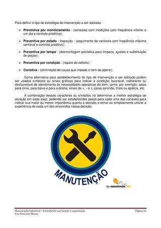 Manutenção Industrial – Entendendo sua função e organização Página 16
Jose Donizetti Moraes
Para definir o tipo de estratégia de intervenção a ser adotada:
Preventiva por monitoramento - (sensores com medições com frequência inferior a
um dia e controle preditivo);
Preventiva por estado - Inspeção - (seguimento de variáveis com frequência máxima
semanal e controle preditivo);
Preventiva por tempo - (desmontagem periódica para limpeza, ajustes e substituição
de peças);
Preventiva por condição - (reparo de defeito);
Corretiva - (eliminação de causa que impede o item de operar).
Como alternativa para estabelecimento do tipo de intervenção a ser adotado podem
ser usados símbolos ou sinais gráficos para indicar a condição favorável, indiferente ou
desfavorável de atendimento às necessidades operativas do item, como, por exemplo, setas
para cima, para baixo e para a direita; sinais de +, - e ±; caras sorrindo, triste ou apática, etc.
A combinação desses caracteres ou símbolos irá determinar a melhor estratégia de
atuação em cada caso, podendo ser estabelecidos pesos para cada uma das variáveis para
indicar sua maior ou menor importância quanto à decisão a tomar ou simplesmente utilizar a
experiência de cada um dos envolvidos nessa decisão.
 