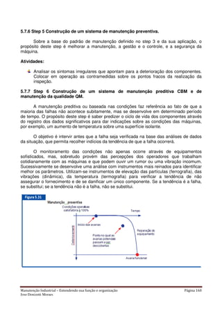 Manutenção Industrial – Entendendo sua função e organização Página 160
Jose Donizetti Moraes
5.7.6 Step 5 Construção de um sistema de manutenção preventiva.
Sobre a base do padrão de manutenção definido no step 3 e da sua aplicação, o
propósito deste step é melhorar a manutenção, a gestão e o controle, e a segurança da
máquina.
Atividades:
Analisar os sintomas irregulares que apontam para a deterioração dos componentes.
Colocar em operação as contramedidas sobre os pontos fracos da realização da
inspeção.
5.7.7 Step 6 Construção de um sistema de manutenção preditiva CBM e de
manutenção da qualidade QM.
A manutenção preditiva ou baseada nas condições faz referência ao fato de que a
maioria das falhas não acontece subitamente, mas se desenvolve em determinado período
de tempo. O propósito deste step é saber predizer o ciclo de vida dos componentes através
do registro dos dados significativos para dar indicações sobre as condições das máquinas,
por exemplo, um aumento de temperatura sobre uma superfície isolante.
O objetivo é intervir antes que a falha seja verificada na base das análises de dados
da situação, que permita recolher indícios da tendência de que a falha ocorrerá.
O monitoramento das condições não apenas ocorre através de equipamentos
sofisticados, mas, sobretudo provém das percepções dos operadores que trabalham
cotidianamente com as máquinas e que podem ouvir um rumor ou uma vibração incomum.
Sucessivamente se desenvolve uma análise com instrumentos mais reinados para identificar
melhor os parâmetros. Utilizam-se instrumentos de elevação das partículas (ferrografia), das
vibrações (dinâmica), da temperatura (termografia) para verificar a tendência de não
assegurar o fornecimento e de se danificar um único componente. Se a tendência é a falha,
se substitui; se a tendência não è a falha, não se substitui.
 