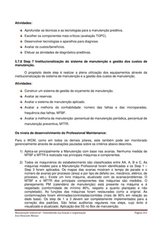 Manutenção Industrial – Entendendo sua função e organização Página 161
Jose Donizetti Moraes
Atividades:
Aprofundar as técnicas e as tecnologias para a manutenção preditiva.
Escolher os componentes mais críticos (avaliação TGPC).
Desenvolver tecnologias e aparelhos para diagnose.
Avaliar os custos/benefícios.
Efetuar as atividades de diagnóstico preditivas.
5.7.8 Step 7 Institucionalização do sistema de manutenção e gestão dos custos de
manutenção.
O propósito deste step é realizar a plena utilização dos equipamentos através da
institucionalização do sistema de manutenção e a gestão dos custos de manutenção.
Atividades:
Construir um sistema de gestão do orçamento de manutenção.
Avaliar as reservas.
Avaliar o sistema de manutenção aplicado.
Avaliar a melhoria da confiabilidade: número das falhas e das microparadas,
frequência das falhas, MTBF.
Avaliar a melhoria da manutenção: percentual de manutenção periódica, percentual de
manutenção preventiva, MTTR.
Os níveis de desenvolvimento do Professional Maintenance:
Para o WCM, como em todos os demais pilares, este também pode ser monitorado
gerencialmente através de avaliações pautadas sobre os critérios abaixo descritos.
1) Aplica-se principalmente a Manutenção com base nas avarias. Nenhuma medida de
MTBF e MTTR é realizada nas principais máquinas e componentes.
2) Todos os maquinários do estabelecimento são classificados entre AA, A, B e C. As
máquinas modelo para a Manutenção Profissional foram identificadas e os Step 1 –
Step 3 foram aplicados. Os mapas das avarias mostram o tempo de parada e o
número de avarias por processo (área) e por tipo de defeito (ex. mecânico, elétrico, de
processo, etc.). Existe um livro máquina, atualizado com as avarias/problemas. O
MTBF e o MTTR dos principais componentes das máquinas são medidos. O
planejamento PM (calendário de manutenção) está presente na máquina e é
respeitado (conformidade de mínimo 80%, respeito a quanto planejado e não
completado). As funções das máquinas foram restauradas como a original. As
contaminações foram eliminadas/controladas/contidas (mais de 90% em relação ao
dado base). Os step de 1 a 3 devem ser completamente implementados para a
correção dos padrões. São feitas auditorias regulares nos steps, cujo êxito é
visualizado e atualizado. Aplicação dos 5S no Box de manutenção.
 