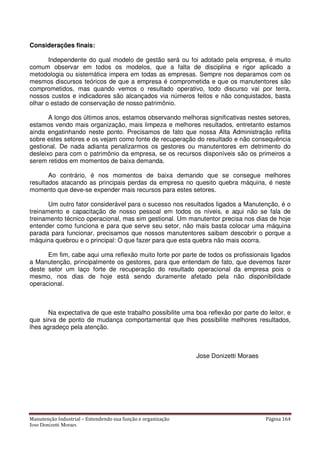 Manutenção Industrial – Entendendo sua função e organização Página 164
Jose Donizetti Moraes
Considerações finais:
Independente do qual modelo de gestão será ou foi adotado pela empresa, é muito
comum observar em todos os modelos, que a falta de disciplina e rigor aplicado a
metodologia ou sistemática impera em todas as empresas. Sempre nos deparamos com os
mesmos discursos teóricos de que a empresa é comprometida e que os manutentores são
comprometidos, mas quando vemos o resultado operativo, todo discurso vai por terra,
nossos custos e indicadores são alcançados via números feitos e não conquistados, basta
olhar o estado de conservação de nosso patrimônio.
A longo dos últimos anos, estamos observando melhoras significativas nestes setores,
estamos vendo mais organização, mais limpeza e melhores resultados, entretanto estamos
ainda engatinhando neste ponto. Precisamos de fato que nossa Alta Administração reflita
sobre estes setores e os vejam como fonte de recuperação do resultado e não consequência
gestional. De nada adianta penalizarmos os gestores ou manutentores em detrimento do
desleixo para com o patrimônio da empresa, se os recursos disponíveis são os primeiros a
serem retidos em momentos de baixa demanda.
Ao contrário, é nos momentos de baixa demando que se consegue melhores
resultados atacando as principais perdas da empresa no quesito quebra máquina, é neste
momento que deve-se expender mais recursos para estes setores.
Um outro fator considerável para o sucesso nos resultados ligados a Manutenção, é o
treinamento e capacitação de nosso pessoal em todos os níveis, e aqui não se fala de
treinamento técnico operacional, mas sim gestional. Um manutentor precisa nos dias de hoje
entender como funciona e para que serve seu setor, não mais basta colocar uma máquina
parada para funcionar, precisamos que nossos manutentores saibam descobrir o porque a
máquina quebrou e o principal: O que fazer para que esta quebra não mais ocorra.
Em fim, cabe aqui uma reflexão muito forte por parte de todos os profissionais ligados
a Manutenção, principalmente os gestores, para que entendam de fato, que devemos fazer
deste setor um laço forte de recuperação do resultado operacional da empresa pois o
mesmo, nos dias de hoje está sendo duramente afetado pela não disponibilidade
operacional.
Na expectativa de que este trabalho possibilite uma boa reflexão por parte do leitor, e
que sirva de ponto de mudança comportamental que lhes possibilite melhores resultados,
lhes agradeço pela atenção.
Jose Donizetti Moraes
 
