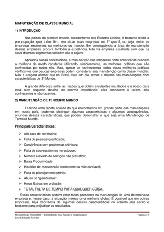 Manutenção Industrial – Entendendo sua função e organização Página 18
Jose Donizetti Moraes
MANUTENÇÃO DE CLASSE MUNDIAL
1) INTRODUÇÃO
Nos países do primeiro mundo, notadamente nos Estados Unidos, é bastante nítida a
preocupação, que todos têm, em situar suas empresas no 1º quartil, ou seja, entre as
empresas excelentes ou melhores do mundo. Em consequência a área de manutenção
dessas empresas procura também a excelência. Não há empresa excelente sem que os
seus diversos segmentos também não o sejam.
Apoiados nessa necessidade, a manutenção nas empresas norte americanas buscam
a melhoria de modo constante utilizando, simplesmente, as melhores práticas que são
conhecidas por todos nós. Mas, apesar de conhecermos todas essas melhores práticas
verificamos que poucas empresas podem considerar sua manutenção como classe mundial.
Não é exagero afirmar que no Brasil, hoje em dia, temos a maioria das manutenções com
características de 3º Mundo.
A grande diferença entre as nações que obtêm excelentes resultados e o nosso país
está num pequeno detalhe de enorme importância: eles conhecem e fazem, nós
conhecemos e não fazemos.
2) MANUTENÇÃO DE TERCEIRO MUNDO
Fazendo uma rápida análise do que encontramos em grande parte das manutenções
em nosso país, podemos distinguir algumas características e algumas consequências,
oriundas dessas características, que podem demonstrar o que seja uma Manutenção de
Terceiro Mundo.
Principais Características:
Alta taxa de retrabalho;
Falta de pessoal qualificado;
Convivência com problemas crônicos;
Falta de sobressalentes no estoque;
Número elevado de serviços não previstos;
Baixa Produtividade;
Histórico de manutenção inexistente ou não confiável;
Falta de planejamento prévio;
Abuso de "gambiarras";
Horas Extras em profusão;
TOTAL FALTA DE TEMPO PARA QUALQUER COISA.
Essas características podem estar todas presentes na manutenção de uma determinada
empresa e, nesse caso, a situação merece uma melhoria global. É possível que em outras
empresas, haja ocorrência de algumas dessas características no entanto elas serão o
bastante para prejudicar os resultados.
 