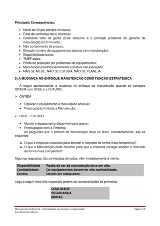 Manutenção Industrial – Entendendo sua função e organização Página 19
Jose Donizetti Moraes
Principais Consequências:
Moral do Grupo sempre em baixa;
Falta de confiança do(s) cliente(s);
Constante falta de gente (Este costume é o principal problema do gerente de
manutenção do 3º mundo) ;
Não cumprimento de prazos;
Elevado número de equipamentos abertos (em manutenção);
Disponibilidade baixa;
TMEF baixo;
Perda de produção por problemas de equipamentos;
Manutenção predominantemente corretiva não planejada;
NÃO SE MEDE, NÃO SE ESTUDA, NÃO SE PLANEJA.
3) A MUDANÇA NO ENFOQUE MANUTENÇÃO COMO FUNÇÃO ESTRATÉGICA
A seguir apresentamos a mudança no enfoque da manutenção quando se compara
ONTEM com HOJE e o FUTURO.
ONTEM
• Reparar o equipamento o mais rápido possível;
• Preocupação limitada à Manutenção.
HOJE - FUTURO
• Manter o equipamento disponível para operar;
• Preocupação com a Empresa.
As perguntas que o homem de manutenção deve se fazer, constantemente, são as
seguintes:
O que a empresa necessita para atender o mercado de forma mais competitiva?
O que a Manutenção pode oferecer para que a empresa consiga atender o mercado
de forma mais competitiva?
Algumas respostas, tão conhecidas de todos, vêm imediatamente à mente:
Disponibilidade Razão de ser da manutenção deve ser alta.
Confiabilidade Os equipamentos devem ter alta confiabilidade.
Custos Devem ser adequados.
Logo a seguir mais três respostas podem ser acrescentadas às primeiras:
QUALIDADE
SEGURANÇA
MORAL
 