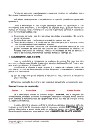Manutenção Industrial – Entendendo sua função e organização Página 20
Jose Donizetti Moraes
Percebe-se que essas respostas podem e devem se constituir em indicadores que a
Manutenção deve acompanhar e melhorar.
Indicadores servem para nos dizer onde estamos e permitir que definamos para onde
queremos ir.
Como a Manutenção é uma função estratégica dentro da organização, o seu
desempenho afeta diretamente, o desempenho da empresa. Logo, qualquer medida que
implique em mudança rumo a melhoria deve ter ponto de partida na Gerência. A sustentação
desse movimento será obtida pelo:
Empenho da gerência - Isso deve ser visível para toda a organização e não somente
para a manutenção.
Participação de todos - Nenhum programa pode ter sucesso sem isso.
Obtenção de melhorias - À medida que as melhorias começam a aparecer, atuam
como impulsionadoras e motivadoras da mudança.
Lucro com os resultados - Os lucros com resultados podem ser traduzidos por uma
grande variedade de benefícios que passam pela permanência da empresa no
mercado, manutenção do emprego, redução de chamadas em fins de semana e
horários de descanso, maneira mais ordenada de realizar o serviço, etc.
4) MANUTENÇÃO CLASSE MUNDIAL
Uma vez assimilada a necessidade de mudança de enfoque fica claro que para
empresa com Performance Mundial é necessária Manutenção Classe Mundial. E como fazer
para se atingir a Manutenção Classe Mundial?
Normalmente a resposta a essa pergunta é a adoção de melhores práticas de
manutenção, as quais serão relacionadas adiante. No entanto faz-se necessário entender e
praticar dois fundamentos:
a) Sair do estágio em que se encontra a manutenção, hoje, e alcançar a Manutenção
Classe Mundial;
b) Caminhar na direção dos melhores com velocidade compatível e se manter entre eles.
Desenvolvimentos da manutenção:
Reativa - Controlada - Inovadora - Classe Mundial
Se a Manutenção estiver no primeiro estágio - REATIVA, isto é, reagindo aos
acontecimentos, ela estará praticando Manutenção Corretiva não Planejada. Nessa situação
quem comanda a manutenção são os equipamentos. Nessa fase não se consegue inovar;
não acontecem melhorias.
É preciso dominar a situação, controlar a manutenção para que se possa, a partir daí,
introduzir as melhorias tão necessárias. Assim é necessário, primeiro, CONTROLAR, poder
analisar, diagnosticar e prever quais serão os próximos passos, para depois INOVAR.
Somente depois dessas duas fases pode-se atingir a MANUTENÇÃO CLASSE MUNDIAL.
 