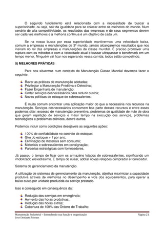 Manutenção Industrial – Entendendo sua função e organização Página 21
Jose Donizetti Moraes
O segundo fundamento está relacionado com a necessidade de buscar a
superioridade, ou seja, sair da igualdade para se colocar entre os melhores do mundo. Num
cenário de alta competitividade, os resultados das empresas e de seus segmentos devem
ser cada vez melhores e a melhoria contínua é um objetivo de cada um.
Se na nossa busca por essa superioridade mantivermos uma velocidade baixa,
comum a empresas e manutenções de 3º mundo, jamais alcançaremos resultados que nos
insiram no rol das empresas e manutenções de classe mundial. É preciso promover uma
ruptura com os métodos e com a velocidade atual e buscar ultrapassar o benchmark em um
tempo menor. Ninguém vai ficar nos esperando nessa corrida; todos estão competindo.
5) MELHORES PRÁTICAS
Para nos situarmos num contexto de Manutenção Classe Mundial devemos fazer o
seguinte:
Rever as práticas de manutenção adotadas;
Privilegiar a Manutenção Preditiva e Detectiva;
Fazer Engenharia de manutenção;
Cortar serviços desnecessários para reduzir custos;
Novas políticas de estoque de sobressalentes;
É muito comum encontrar uma aplicação maior do que a necessária nos recursos na
manutenção. Serviços desnecessários consomem boa parte desses recursos e entre esses
podemos citar: excesso de manutenção preventiva, problemas de qualidade de mão de obra
que geram repetição de serviços e maior tempo na execução dos serviços, problemas
tecnológicos e problemas crônicos, dentre outros.
Podemos incluir como condições desejáveis as seguintes ações:
100% de confiabilidade no controle de estoque;
Giro do estoque > 1 por ano;
Eliminação de materiais sem consumo;
Materiais e sobressalentes em consignação;
Parcerias estratégicas com fornecedores.
Já passou o tempo de ficar com os armazéns lotados de sobressalentes, significando um
imobilizado elevadíssimo. É tempo de ousar, adotar novas relações comprador e fornecedor.
Sistema de gerenciamento da manutenção
A utilização de sistemas de gerenciamento da manutenção, objetiva maximizar a capacidade
produtiva através de melhorias no desempenho e vida dos equipamentos, para operar a
baixo custo por unidade produzida ou serviço prestado.
Isso é conseguido em consequência da:
Redução dos serviços em emergência;
Aumento das horas produtivas;
Redução das horas extras;
Cobertura de 100% das Ordens de Trabalho;
 