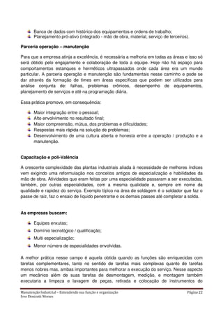 Manutenção Industrial – Entendendo sua função e organização Página 22
Jose Donizetti Moraes
Banco de dados com histórico dos equipamentos e ordens de trabalho;
Planejamento pró-ativo (integrado - mão de obra, material, serviço de terceiros).
Parceria operação – manutenção
Para que a empresa atinja a excelência, é necessária a melhoria em todas as áreas e isso só
será obtido pelo engajamento e colaboração de toda a equipe. Hoje não há espaço para
comportamentos estanques e herméticos ultrapassados onde cada área era um mundo
particular. A parceria operação e manutenção são fundamentais nesse caminho e pode se
dar através da formação de times em áreas específicas que podem ser utilizados para
análise conjunta de: falhas, problemas crônicos, desempenho de equipamentos,
planejamento de serviços e até na programação diária.
Essa prática promove, em consequência:
Maior integração entre o pessoal;
Alto envolvimento no resultado final;
Maior compreensão, mútua, dos problemas e dificuldades;
Respostas mais rápida na solução de problemas;
Desenvolvimento de uma cultura aberta e honesta entre a operação / produção e a
manutenção.
Capacitação e poli-Valência
A crescente complexidade das plantas industriais aliada à necessidade de melhores índices
vem exigindo uma reformulação nos conceitos antigos de especialização e habilidades da
mão de obra. Atividades que eram feitas por uma especialidade passaram a ser executadas,
também, por outras especialidades, com a mesma qualidade e, sempre em nome da
qualidade e rapidez do serviço. Exemplo típico na área de soldagem é o soldador que faz o
passe de raiz, faz o ensaio de líquido penetrante e os demais passes até completar a solda.
As empresas buscam:
Equipes enxutas;
Domínio tecnológico / qualificação;
Multi especialização;
Menor número de especialidades envolvidas.
A melhor prática nesse campo é aquela obtida quando as funções são enriquecidas com
tarefas complementares, tanto no sentido de tarefas mais complexas quanto de tarefas
menos nobres mas, ambas importantes para melhorar a execução do serviço. Nesse aspecto
um mecânico além de suas tarefas de desmontagem, medição, e montagem também
executaria a limpeza e lavagem de peças, retirada e colocação de instrumentos do
 